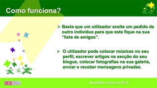  Basta que um utilizador aceite um pedido de
outro indivíduo para que este fique na sua
“lista de amigos”.
Como funciona?
 O utilizador pode colocar músicas no seu
perfil, escrever artigos na secção do seu
blogue, colocar fotografias na sua galeria,
enviar e receber mensagens privadas.
Recardães, março de 2014
 