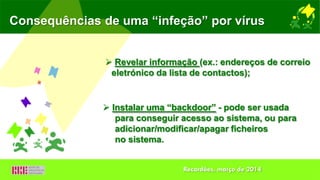 Consequências de uma “infeção” por vírus
 Revelar informação (ex.: endereços de correio
eletrónico da lista de contactos);
 Instalar uma “backdoor” - pode ser usada
para conseguir acesso ao sistema, ou para
adicionar/modificar/apagar ficheiros
no sistema.
Recardães, março de 2014
 