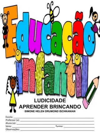 LUDICIDADE
          APRENDER BRINCANDO
               SIMONE HELEN DRUMOND ISCHKANIAN

Escola: ______________________________________________________________
Professor (a): _________________________________________________________
Aluno (a): ____________________________________________________________
Série: _________________________________ Turma: ________________________
Observações: _________________________________________________________
 