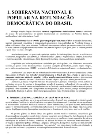 10
1. SOBERANIA NACIONAL E
POPULAR NA REFUNDAÇÃO
DEMOCRÁTICA DO BRASIL
O tempo presente impõe o desafio de refundar e aprofundar a democracia no Brasil nacontramão
do avanço do conservadorismo no cenário internacional, do autoritarismo na América Latina, do
neoliberalismo e da intolerância no Brasil.
O pacto constitucional de 1988 foi quebrado pelo golpe de Estado de 2016, de natureza parlamentar,
judicial, empresarial e midiática. O impeachment sem crime de responsabilidade da Presidenta Dilma e a
prisão política sem crime e sem provas do Presidente Lula romperam os laços que sustentavam o ciclo político
da Nova República, cujo pilar era a soberania do voto popular, segundo o qual quem ganha as eleições governa
e quem perde vai para a oposição.
A cada dia que passa, vai aparecendo o principal objetivo da coalizão golpista: inverter as políticas que
valorizaram, nos governos Lula e Dilma, o Trabalho diante do Capital, a Nação diantedo Império, as maiorias
e minorias oprimidas e discriminadas diante de uma elite misógina e racista, autoritária e excludente.
Respaldados pela maioria parlamentar e embalados pela mídia golpista, vão dilapidando a soberania
nacional, os ganhos sociais dos mais pobres e os direitos alcançados por mulheres, jovens, negros e negras,
povos indígenas, quilombolas, LGBTI+, pessoas com deficiências, crianças e adolescentes em décadas de luta.
A candidatura Lula propõe dar um basta a todo esse retrocesso histórico. É preciso estabelecer o Estado
Democrático de Direito para refundar democraticamente o Brasil, pôr fim ao Golpe e sua herança,
recuperar a soberania nacional e popular, realizar as reformas democráticas e populares interrompidas
para assegurar a soberania nacional, a distribuição de renda, riqueza e poder e a promoção dos direitos.
Além disso, é preciso avançar na efetivação dos direitos civis, políticos, econômicos, sociais, culturais e
ambientais, por meio do combate às desigualdades, geração de emprego e realização da reforma agrária e da
reforma urbana. O ponto de partida será o enfrentamento ao Estado de exceção seletivo levado a cabo pelo governo
golpista de Temer e do PSDB, com a cumplicidade dos três poderes, e, nesse processo, avançar na superação das
desigualdades de classe, de gênero e étnico-racial que dilaceram a Nação brasileira desde a suafundação.
1.1 SOBERANIA NACIONAL E POLÍTICAEXTERNA ALTIVAE ATIVA
A crise do capitalismo, que teve seu epicentro nos países desenvolvidos, tem causado profundo impacto
negativo sobre o Brasil e sobre a América Latina. A resposta dos países centrais é, no plano interno, aprofundar
os ataques contra os direitos políticos e sociais das classes trabalhadoras, e, no plano externo, aprofundar as
agressões imperialistas contra a soberania nacional dos países economicamente mais frágeis e desencadear as
guerras de pilhagem contra alguns países, especialmente os detentores de importantes reservas de petróleo.
O governo golpista do Brasil adotou uma política externa passiva e submissa, caracterizada por
desconstrução da integração regional; desinvestimento na vertente geoestratégica Sul-Sul; abandono da aposta
em um mundo multipolar e da postura equilibrada e negociadora em conflitos regionais; destruição dos núcleos
estratégicos da indústria de defesa; submissão da política de defesa aos interesses norte-americanos; e
alienação do patrimônio público estratégico a empresas estrangeiras. Essa política externa, que traz embutido
o risco de celebração de acordos comerciais de “nova geração” com países desenvolvidos, cria obstáculos a
que governos nacionais e progressistas pratiquem políticas autônomas de desenvolvimento.
 