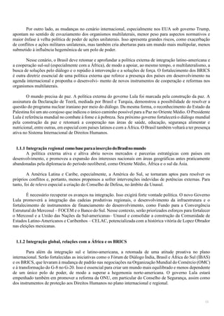 11
Por outro lado, as mudanças no cenário internacional, especialmente nos EUA sob governo Trump,
apontam no sentido de esvaziamento dos organismos multilaterais, menor peso para aspectos normativos e
maior ênfase à velha política de poder de ações unilaterais. Isso apresenta grandes riscos, como exacerbação
de conflitos e ações militares unilaterais, mas também cria aberturas para um mundo mais multipolar, menos
submetido à influência hegemônica de um polo de poder.
Nesse cenário, o Brasil deve retomar e aprofundar a política externa de integração latino-americana e
a cooperação sul-sul (especialmente com a África), de modo a apoiar, ao mesmo tempo, o multilateralismo, a
busca de soluções pelo diálogo e o repúdio à intervenção e a soluções de força. O fortalecimento dos BRICS
é outra diretriz essencial de uma política externa que reforce a presença dos países em desenvolvimento na
agenda internacional e proponha o desenvolvi- mento de novos instrumentos de cooperação e reformas nos
organismos multilaterais.
O mundo precisa de paz. A política externa do governo Lula foi marcada pela construção da paz. A
assinatura da Declaração de Teerã, mediada por Brasil e Turquia, demonstrou a possibilidade de resolver a
questão do programa nuclear iraniano por meio do diálogo. Da mesma forma, o reconhecimento do Estado da
Palestina foi um ato corajoso que indicou o único caminho possível para a Paz no Oriente Médio. O Presidente
Lula é referência mundial no combate à fome e à pobreza. Seu próximo governo fortalecerá o diálogo mundial
pela construção da paz e retomará a cooperação nas áreas de saúde, educação, segurança alimentar e
nutricional, entre outras, em especial com países latinos e com a África. O Brasil também voltará a ter presença
ativa no Sistema Internacional de Direitos Humanos.
1.1.1 Integração regional como baseparaainserçãodoBrasilnomundo
A política externa ativa e altiva abriu novos mercados e parcerias estratégicas com países em
desenvolvimento, e promoveu a expansão dos interesses nacionais em áreas geográficas antes praticamente
abandonadas pela diplomacia do período neoliberal, como Oriente Médio, África e o sul da Ásia.
A América Latina e Caribe, especialmente, a América do Sul, se tornaram aptos para resolver os
próprios conflitos e, portanto, menos propensos a sofrer intervenções indevidas de potências externas. Para
tanto, foi de relevo especial a criação do Conselho de Defesa, no âmbito da Unasul.
É necessário recuperar os avanços na integração. Isso exigirá forte vontade política. O novo Governo
Lula promoverá a integração das cadeias produtivas regionais, o desenvolvimento da infraestrutura e o
fortalecimento de instrumentos de financiamento do desenvolvimento, como Fundo para a Convergência
Estrutural do Mercosul – FOCEM e o Banco do Sul. Nesse contexto, serão priorizados esforços para fortalecer
o Mercosul e a União das Nações da Sul-americanas– Unasul e consolidar a construção da Comunidade de
Estados Latino-Americanos e Caribenhos – CELAC, potencializada com a histórica vitória de Lopez Obrador
nas eleições mexicanas.
1.1.2 Integração global, relações com a África e os BRICS
Para além da integração sul e latino-americana, a retomada de uma atitude proativa no plano
internacional. Serão fortalecidas as iniciativas como o Fórum de Diálogo Índia, Brasil e África do Sul (IBAS)
e os BRICS, que levaram à mudança de padrão nas negociações na Organização Mundial do Comércio (OMC)
e à transformação do G-8 no G-20. Isso é essencial para criar um mundo mais equilibrado e menos dependente
de um único polo de poder, de modo a superar a hegemonia norte-americana. O governo Lula estará
empenhado também em promover a reforma da ONU, em particular do Conselho de Segurança, assim como
dos instrumentos de proteção aos Direitos Humanos no plano internacional e regional.
 