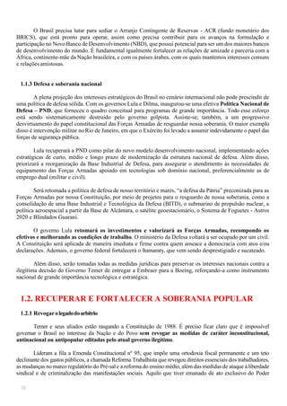 12
O Brasil precisa lutar para sediar o Arranjo Contingente de Reservas - ACR (fundo monetário dos
BRICS), que está pronto para operar, assim como precisa contribuir para os avanços na formulação e
participação no Novo Banco de Desenvolvimento (NBD), que possui potencial para ser um dos maiores bancos
de desenvolvimento do mundo. É fundamental igualmente fortalecer as relações de amizade e parceria com a
África, continente-mãe da Nação brasileira, e com os países árabes, com os quais mantemos interesses comuns
e relações amistosas.
1.1.3 Defesa e soberania nacional
A plena projeção dos interesses estratégicos do Brasil no cenário internacional não pode prescindir de
uma política de defesa sólida. Com os governos Lula e Dilma, inaugurou-se uma efetiva Política Nacional de
Defesa – PND, que forneceu o quadro conceitual para programas de grande importância. Todo esse esforço
está sendo sistematicamente destruído pelo governo golpista. Assiste-se, também, a um progressivo
desvirtuamento do papel constitucional das Forças Armadas de resguardar nossa soberania. O maior exemplo
disso é intervenção militar noRio de Janeiro, em que o Exército foi levado a assumir indevidamente o papel das
forças de segurança pública.
Lula recuperará a PND como pilar do novo modelo desenvolvimento nacional, implementando ações
estratégicas de curto, médio e longo prazo de modernização da estrutura nacional de defesa. Além disso,
priorizará a reorganização da Base Industrial de Defesa, para assegurar o atendimento às necessidades de
equipamento das Forças Armadas apoiado em tecnologias sob domínio nacional, preferencialmente as de
emprego dual (militar e civil).
Será retomada a política de defesa de nosso território e mares, “a defesa da Pátria” preconizada para as
Forças Armadas por nossa Constituição, por meio de projetos para o resguardo de nossa soberania, como a
consolidação de uma Base Industrial e Tecnológica da Defesa (BITD), o submarino de propulsão nuclear, a
política aeroespacial a partir da Base de Alcântara, o satélite geoestacionário, o Sistema de Foguetes - Astros
2020 e Blindados Guarani.
O governo Lula retomará os investimentos e valorizará as Forças Armadas, recompondo os
efetivos e melhorando as condições de trabalho. O ministério da Defesa voltará a ser ocupado por um civil.
A Constituição será aplicada de maneira imediata e firme contra quem ameace a democracia com atos e/ou
declarações. Ademais, o governo federal fortalecerá o Itamaraty, que vem sendo desprestigiado e sucateado.
Além disso, serão tomadas todas as medidas jurídicas para preservar os interesses nacionais contra a
ilegítima decisão do Governo Temer de entregar a Embraer para a Boeing, reforçando-a como instrumento
nacional de grande importância tecnológica e estratégica.
1.2. RECUPERAR E FORTALECER A SOBERANIA POPULAR
1.2.1 Revogarolegadodoarbítrio
Temer e seus aliados estão rasgando a Constituição de 1988. É preciso ficar claro que é impossível
governar o Brasil no interesse da Nação e do Povo sem revogar as medidas de caráter inconstitucional,
antinacional ou antipopular editadas pelo atual governo ilegítimo.
Lideram a fila a Emenda Constitucional nº 95, que impõe uma ortodoxia fiscal permanente e um teto
declinante dos gastos públicos, a chamada Reforma Trabalhista que revogou direitos essenciais dos trabalhadores,
as mudanças no marco regulatório do Pré-sal e a reforma do ensino médio, além das medidas de ataque à liberdade
sindical e de criminalização das manifestações sociais. Aquilo que tiver emanado de ato exclusivo do Poder
 