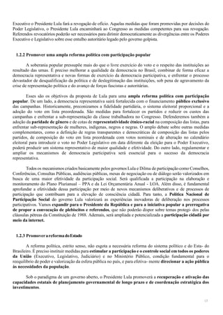 13
Executivo o Presidente Lula fará a revogação de ofício. Aquelas medidas que foram promovidas por decisões do
Poder Legislativo, o Presidente Lula encaminhará ao Congresso as medidas competentes para sua revogação.
Referendos revocatórios poderão ser necessários para dirimir democraticamente as divergências entre os Poderes
Executivo e Legislativo sobre esse entulho autoritário legado pelo governo golpista.
1.2.2 Promover uma ampla reforma política com participação popular
A soberania popular pressupõe mais do que o livre exercício do voto e o respeito das instituições ao
resultado das urnas. É preciso melhorar a qualidade da democracia no Brasil, combinar de forma eficaz a
democracia representativa e novas formas de exercício da democracia participativa, e enfrentar o processo
devastador de desqualificação da política e de deslegitimação das instituições, sob pena de agravamento da
crise de representação política e do avanço de forças fascistas e autoritárias.
Esses são os objetivos da proposta de Lula para uma ampla reforma política com participação
popular. De um lado, a democracia representativa sairá fortalecida com o financiamento público exclusivo
das campanhas. Historicamente, preconizamos a fidelidade partidária, o sistema eleitoral proporcional e a
adoção do voto em lista preordenada. São medidas para fortalecer os partidos e reduzir os custos das
campanhas e enfrentar a sub-representação da classe trabalhadora no Congresso. Defenderemos também a
adoção da paridade de gênero e de cotas de representatividade étnico-racial na composição das listas, para
enfrentar sub-representação de mulheres, indígenas, negros e negras. O amplo debate sobre outras medidas
complementares, como a definição de regras transparentes e democráticas de composição das listas pelos
partidos, de composição do voto em lista preordenada com votos nominais e de alteração no calendário
eleitoral para introduzir o voto no Poder Legislativo em data diferente da eleição para o Poder Executivo,
poderá produzir um sistema representativo de maior qualidade e efetividade. Do outro lado, regulamentar e
ampliar os mecanismos de democracia participativa será essencial para o sucesso da democracia
representativa.
Todos os mecanismos criados basicamente pelos governos Lula e Dilma de participação como Conselhos,
Conferências, Consultas Públicas, audiências públicas, mesas de negociação ou de diálogo serão valorizados em
busca de uma maior efetividade da participação social. Será qualificada a participação na elaboração e
monitoramento do Plano Plurianual – PPA e da Lei Orçamentária Anual - LOA. Além disso, é fundamental
aprofundar a efetividade dessa participação por meio de novos mecanismos deliberativos e de processos de
participação que contribuam para a elevação de consciência cidadã. Para tanto, a Política Nacional de
Participação Social do governo Lula valorizará as experiências inovadoras de deliberação nos processos
participativos. Vamos expandir para o Presidente da República e para a iniciativa popular a prerrogativa
de propor a convocação de plebiscitos e referendos, que não poderão dispor sobre temas protegi- dos pelas
cláusulas pétreas da Constituição de 1988. Ademais, será ampliada e potencializada a participação cidadã por
meio da internet.
1.2.3 PromoverareformadoEstado
A reforma política, estrito senso, não esgota a necessária reforma do sistema político e do Esta- do
Brasileiro. É preciso instituir medidas para estimular a participação e o controle social em todos os poderes
da União (Executivo, Legislativo, Judiciário) e no Ministério Público, condição fundamental para o
reequilíbrio de poder e valorização da esfera pública no país, e para efetiva- mente direcionar a ação pública
às necessidades da população.
Sob o paradigma de um governo aberto, o Presidente Lula promoverá a recuperação e ativação das
capacidades estatais de planejamento governamental de longo prazo e de coordenação estratégica dos
investimentos.
 