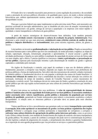 14
O Estado deve ter o tamanho necessário para promover a justa regulação da economia e da sociedade
e para a prestação de serviços públicos eficientes e de qualidade para o povo, de modo a alterar estruturas
burocráticas que, embora aparentemente neutras, atuam no sentido de preservar e reforçar as profundas
desigualdades sociais.
Para que o governo federal seja capaz implementar as ações previstas neste Plano, será necessário um
processo acelerado de inovação administrativa, que se desdobra em três eixos de atuação: reconstrução da
capacidade institucional e de gestão; entrega de serviços à população e às empresas com maior rapidez e
qualidade; e maior transparência e eficiência do gasto público.
A partir de marcos estratégicos de desenvolvimento bem definidos, Lula também pretende
racionalizar a atividade estatal e incrementar a cultura de avaliação da própria Administração. Para
direcionar a ação estatal aos que mais precisam, estabelecerá como critérios centrais de análise de suas
políticas o impacto distributivo e o socioambiental, bem como recortes regionais, etários, de gênero e
raciais.
Lula também vai investir na profissionalização e valorização do serviço público. Propõe-se uma política
de recursos humanos para o setor público que leve em consideração, de modo articulado e orgânico, as etapas de
seleção, capacitação, alocação, remuneração, progressão e aposentadoria. É crucial associar a gestão das
atividades profissionais e funções no setor público à ampliação da capacidade de prestar serviços de forma cada
vez mais simples, ágil e efetiva. É preciso qualificar os concursos e conter a privatização e a precarização no
serviço público, expressas pela terceirização irrestrita e pela disseminação de modelos de gestão e agências
capturados e controlados pelo mercado.
Os órgãos de fiscalização e controle, cujo papel de combater o mau uso do dinheiro público é
fundamental, passaram a extrapolar suas funções, impondo aos órgãos do Executivo suas preferências de
políticas públicas e formas de implementá-las. Sem abrir mão dos mecanismos de controle voltados à proteção
do dinheiro público, é fundamental devolver ao voto popular a definição dos rumos do Estado brasileiro. A
reforma dos tribunais de contas deve visar a estabilidade das decisões e incluir alteração nos critérios de
nomeação, instituição de tempo de mandatos, criação de Conselho Nacional e outros mecanismos de
participação e controle social. Tais mudanças devem ter como pano de fundo a gradativa construção de uma
gestão pública que não seja regida exclusivamente por uma cultura de controles burocráticos que interdite a
ação estatal.
O povo tem pressa na resolução dos seus problemas. A crise de representatividade do sistema
político é também uma crise da capacidade do Estado prover serviços públicos. É necessário estabelecer
maior associação entre valores republicanos, gestão pública e demandas da população por serviços
públicos de qualidade, garantindo ao Estado instrumentos para induzir o crescimento econômico e reduzir
desigualdades. A relação entre os interesses públicos e privados deve se pautar pela mais absoluta
transparência.
Vamos aperfeiçoar as leis e procedimentos que garantam cada vez maior transparência e prevenção
à corrupção, bem como aprimorar os mecanismos de gestão e as boas práticas regulatórias dos órgãos
públicos. Enfrentar a corrupção exige combate permanente à impunidade de corruptores e corruptos e
enfrentar uma cultura histórica de apropriação do público pelos interesses privados, como os governos
Lula e Dilma vinham fazendo, com medidas de fortalecimento dos órgãos de controle e de maior transparência
da gestão pública. No entanto, a pauta do combate à corrupção não pode servir à criminalização da política:
ela não legitima a adoção de julgamentos de exceção, o atropelamento dos direitos e garantias fundamentais
ou a imposição de uma agenda programática que visa privatizar os serviços e o patrimônio público.
 