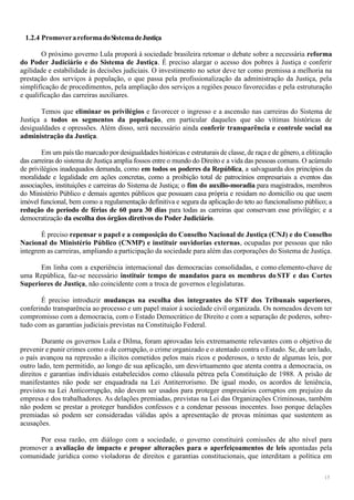 15
1.2.4 PromoverareformadoSistemadeJustiça
O próximo governo Lula proporá à sociedade brasileira retomar o debate sobre a necessária reforma
do Poder Judiciário e do Sistema de Justiça. É preciso alargar o acesso dos pobres à Justiça e conferir
agilidade e estabilidade às decisões judiciais. O investimento no setor deve ter como premissa a melhoria na
prestação dos serviços à população, o que passa pela profissionalização da administração da Justiça, pela
simplificação de procedimentos, pela ampliação dos serviços a regiões pouco favorecidas e pela estruturação
e qualificação das carreiras auxiliares.
Temos que eliminar os privilégios e favorecer o ingresso e a ascensão nas carreiras do Sistema de
Justiça a todos os segmentos da população, em particular daqueles que são vítimas históricas de
desigualdades e opressões. Além disso, será necessário ainda conferir transparência e controle social na
administração da Justiça.
Em um país tão marcado por desigualdades históricas e estruturais de classe, de raçae de gênero, a elitização
das carreiras do sistema de Justiça amplia fossos entre o mundo do Direito e a vida das pessoas comuns. O acúmulo
de privilégios inadequados demanda, como em todos os poderes da República, a salvaguarda dos princípios da
moralidade e legalidade em ações concretas, como a proibição total de patrocínios empresariais a eventos das
associações, instituições e carreiras do Sistema de Justiça; o fim do auxílio-moradia para magistrados, membros
do Ministério Público e demais agentes públicos que possuam casa própria e residam no domicílio ou que usem
imóvel funcional, bem como a regulamentação definitiva e segura da aplicação do teto ao funcionalismo público; a
redução do período de férias de 60 para 30 dias para todas as carreiras que conservam esse privilégio; e a
democratização da escolha dos órgãos diretivos do Poder Judiciário.
É preciso repensar o papel e a composição do Conselho Nacional de Justiça (CNJ) e do Conselho
Nacional do Ministério Público (CNMP) e instituir ouvidorias externas, ocupadas por pessoas que não
integrem as carreiras, ampliando a participação da sociedade para além das corporações do Sistema de Justiça.
Em linha com a experiência internacional das democracias consolidadas, e como elemento-chave de
uma República, faz-se necessário instituir tempo de mandatos para os membros do STF e das Cortes
Superiores de Justiça, não coincidente com a troca de governos elegislaturas.
É preciso introduzir mudanças na escolha dos integrantes do STF dos Tribunais superiores,
conferindo transparência ao processo e um papel maior à sociedade civil organizada. Os nomeados devem ter
compromisso com a democracia, com o Estado Democrático de Direito e com a separação de poderes, sobre-
tudo com as garantias judiciais previstas na Constituição Federal.
Durante os governos Lula e Dilma, foram aprovadas leis extremamente relevantes com o objetivo de
prevenir e punir crimes como o de corrupção, o crime organizado e o atentado contra o Estado. Se, de um lado,
o país avançou na repressão a ilícitos cometidos pelos mais ricos e poderosos, o texto de algumas leis, por
outro lado, tem permitido, ao longo de sua aplicação, um desvirtuamento que atenta contra a democracia, os
direitos e garantias individuais estabelecidos como cláusula pétrea pela Constituição de 1988. A prisão de
manifestantes não pode ser enquadrada na Lei Antiterrorismo. De igual modo, os acordos de leniência,
previstos na Lei Anticorrupção, não devem ser usados para proteger empresários corruptos em prejuízo da
empresa e dos trabalhadores. As delações premiadas, previstas na Lei das Organizações Criminosas, também
não podem se prestar a proteger bandidos confessos e a condenar pessoas inocentes. Isso porque delações
premiadas só podem ser consideradas válidas após a apresentação de provas mínimas que sustentem as
acusações.
Por essa razão, em diálogo com a sociedade, o governo constituirá comissões de alto nível para
promover a avaliação de impacto e propor alterações para o aperfeiçoamentos de leis apontadas pela
comunidade jurídica como violadoras de direitos e garantias constitucionais, que interditam a política em
 