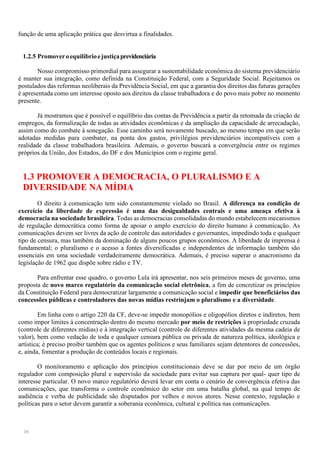 16
função de uma aplicação prática que desvirtua a finalidades.
1.2.5 Promoveroequilíbrioejustiçaprevidenciária
Nosso compromisso primordial para assegurar a sustentabilidade econômica do sistema previdenciário
é manter sua integração, como definida na Constituição Federal, com a Seguridade Social. Rejeitamos os
postulados das reformas neoliberais da Previdência Social, em que a garantia dos direitos das futuras gerações
é apresentada como um interesse oposto aos direitos da classe trabalhadora e do povo mais pobre no momento
presente.
Já mostramos que é possível o equilíbrio das contas da Previdência a partir da retomada da criação de
empregos, da formalização de todas as atividades econômicas e da ampliação da capacidade de arrecadação,
assim como do combate à sonegação. Esse caminho será novamente buscado, ao mesmo tempo em que serão
adotadas medidas para combater, na ponta dos gastos, privilégios previdenciários incompatíveis com a
realidade da classe trabalhadora brasileira. Ademais, o governo buscará a convergência entre os regimes
próprios da União, dos Estados, do DF e dos Municípios com o regime geral.
1.3 PROMOVER A DEMOCRACIA, O PLURALISMO E A
DIVERSIDADE NA MÍDIA
O direito à comunicação tem sido constantemente violado no Brasil. A diferença na condição de
exercício da liberdade de expressão é uma das desigualdades centrais e uma ameaça efetiva à
democracia na sociedade brasileira. Todas as democracias consolidadas do mundo estabelecem mecanismos
de regulação democrática como forma de apoiar o amplo exercício do direito humano à comunicação. As
comunicações devem ser livres da ação de controle das autoridades e governantes, impedindo toda e qualquer
tipo de censura, mas também da dominação de alguns poucos grupos econômicos. A liberdade de imprensa é
fundamental; o pluralismo e o acesso a fontes diversificadas e independentes de informação também são
essenciais em uma sociedade verdadeiramente democrática. Ademais, é preciso superar o anacronismo da
legislação de 1962 que dispõe sobre rádio e TV.
Para enfrentar esse quadro, o governo Lula irá apresentar, nos seis primeiros meses de governo, uma
proposta de novo marco regulatório da comunicação social eletrônica, a fim de concretizar os princípios
da Constituição Federal para democratizar largamente a comunicação social e impedir que beneficiários das
concessões públicas e controladores das novas mídias restrinjam o pluralismo e a diversidade.
Em linha com o artigo 220 da CF, deve-se impedir monopólios e oligopólios diretos e indiretos, bem
como impor limites à concentração dentro do mesmo mercado por meio de restrições à propriedade cruzada
(controle de diferentes mídias) e à integração vertical (controle de diferentes atividades da mesma cadeia de
valor), bem como vedação de toda e qualquer censura pública ou privada de natureza política, ideológica e
artística; é preciso proibir também que os agentes políticos e seus familiares sejam detentores de concessões,
e, ainda, fomentar a produção de conteúdos locais e regionais.
O monitoramento e aplicação dos princípios constitucionais deve se dar por meio de um órgão
regulador com composição plural e supervisão da sociedade para evitar sua captura por qual- quer tipo de
interesse particular. O novo marco regulatório deverá levar em conta o cenário de convergência efetiva das
comunicações, que transforma o controle econômico do setor em uma batalha global, na qual tempo de
audiência e verba de publicidade são disputados por velhos e novos atores. Nesse contexto, regulação e
políticas para o setor devem garantir a soberania econômica, cultural e política nas comunicações.
 