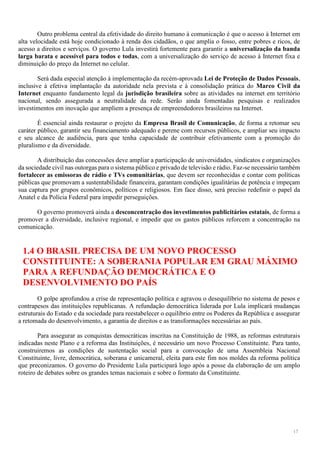 17
Outro problema central da efetividade do direito humano à comunicação é que o acesso à Internet em
alta velocidade está hoje condicionado à renda dos cidadãos, o que amplia o fosso, entre pobres e ricos, de
acesso a direitos e serviços. O governo Lula investirá fortemente para garantir a universalização da banda
larga barata e acessível para todos e todas, com a universalização do serviço de acesso à Internet fixa e
diminuição do preço da Internet no celular.
Será dada especial atenção à implementação da recém-aprovada Lei de Proteção de Dados Pessoais,
inclusive à efetiva implantação da autoridade nela prevista e à consolidação prática do Marco Civil da
Internet enquanto fundamento legal da jurisdição brasileira sobre as atividades na internet em território
nacional, sendo assegurada a neutralidade da rede. Serão ainda fomentadas pesquisas e realizados
investimentos em inovação que ampliem a presença de empreendedores brasileiros na Internet.
É essencial ainda restaurar o projeto da Empresa Brasil de Comunicação, de forma a retomar seu
caráter público, garantir seu financiamento adequado e perene com recursos públicos, e ampliar seu impacto
e seu alcance de audiência, para que tenha capacidade de contribuir efetivamente com a promoção do
pluralismo e da diversidade.
A distribuição das concessões deve ampliar a participação de universidades, sindicatos e organizações
da sociedade civil nas outorgas para o sistema público e privado de televisão e rádio. Faz-se necessário também
fortalecer as emissoras de rádio e TVs comunitárias, que devem ser reconhecidas e contar com políticas
públicas que promovam a sustentabilidade financeira, garantam condições igualitárias de potência e impeçam
sua captura por grupos econômicos, políticos e religiosos. Em face disso, será preciso redefinir o papel da
Anatel e da Polícia Federal para impedir perseguições.
O governo promoverá ainda a desconcentração dos investimentos publicitários estatais, de forma a
promover a diversidade, inclusive regional, e impedir que os gastos públicos reforcem a concentração na
comunicação.
1.4 O BRASIL PRECISA DE UM NOVO PROCESSO
CONSTITUINTE: A SOBERANIA POPULAR EM GRAU MÁXIMO
PARA A REFUNDAÇÃO DEMOCRÁTICA E O
DESENVOLVIMENTO DO PAÍS
O golpe aprofundou a crise de representação política e agravou o desequilíbrio no sistema de pesos e
contrapesos das instituições republicanas. A refundação democrática liderada por Lula implicará mudanças
estruturais do Estado e da sociedade para reestabelecer o equilíbrio entre os Poderes da República e assegurar
a retomada do desenvolvimento, a garantia de direitos e as transformações necessárias ao país.
Para assegurar as conquistas democráticas inscritas na Constituição de 1988, as reformas estruturais
indicadas neste Plano e a reforma das Instituições, é necessário um novo Processo Constituinte. Para tanto,
construiremos as condições de sustentação social para a convocação de uma Assembleia Nacional
Constituinte, livre, democrática, soberana e unicameral, eleita para este fim nos moldes da reforma política
que preconizamos. O governo do Presidente Lula participará logo após a posse da elaboração de um amplo
roteiro de debates sobre os grandes temas nacionais e sobre o formato da Constituinte.
 