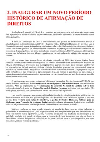 18
2. INAUGURAR UM NOVO PERÍODO
HISTÓRICO DE AFIRMAÇÃO DE
DIREITOS
A refundação democrática do Brasil deve colocar no seu centro um novo e mais avançado compromisso
com a promoção e defesa de direitos do povo brasileiro, entendendo democracia e direitos humanos como
interdependentes.
A partir da Constituição de 1988, o Brasil construiu uma política de direitos humanos inserida e
articulada com o Sistemas Internacional (ONU) e Regional (OEA) de Direitos Humanos. Os governos Lula e
Dilma dedicaram-se à superação da pobreza, à inclusão social e à efetividade dos direitos básicos da cidadania.
Foram constituídas políticas de reconhecimento e cidadania às populações discriminadas e excluídas da
economia e do poder político, tais como as mulheres, negras/os, indígenas, LGBTI+, crianças, adolescentes,
pessoas com deficiência, jovens e idosos, especialmente os mais pobres das cidades, dos campos e das
florestas.
Não por acaso, esses avanços foram interditados pelo golpe de 2016. Nunca tantos direitos foram
cassados, violados e massacrados em um período tão curto da história brasileira. Valendo-se dos discursos do
ódio, da intolerância, do preconceito e da execração pública querem condenar o povo brasileiro a sobreviver
em uma ordem de barbárie desigual, violenta e injusta. O próximo governo Lula promoverá de maneira
inequívoca a universalidade, integralidade e intersetorialidade dos direitos humanos. Os programas e ações
serão norteados por três princípios: a democratização do poder político e qualificação da democracia; a
superação das desigualdades estruturais; e a garantia de voz para os que lutam por seus direitos e que têm sido
historicamente silenciados.
O próximo governo resgatará e atualizará o Programa Nacional de Direitos Humanos (PNDH-3), que
servirá de base à convocação de uma conferência nacional popular de direitos humanos e de conferências
temáticas. Além de implementar as recomendações da Comissão Nacional da Verdade (CNV), Lula
enfrentará o desafio de criar um Sistema Nacional de Direitos Humanos, articulado com os estados, DF,
municípios e, sobretudo, com os movimentos sociais e sociedade civil organizada.
Lula também recuperará a governança adequada às formulações e implementação de políticas para os
direitos humanos, esvaziada pelo governo ilegítimo. Para fortalecer e dar visibilidade à pauta, o próximo
governo Lula recriará, com status de ministério, as pastas de Direitos Humanos, Políticas para as
Mulheres e para Promoção da Igualdade Racial, reconhecendo que a igualdade de gêneros e a igualdade
racial são traços estruturantes de nosso projeto de democratização da sociedade brasileira.
Negros e mulheres, as duas grandes maiorias da população, bem como os povos indígenas e
quilombolas, a “minoria esquecida”, são os grupos sociais mais marginalizados por uma sociedade que se
criou e se mantém racista e patriarcal. Assim, o combate ao racismo e ao machismo nas instituições e na
sociedade brasileira terá papel estratégico para a construção de uma democracia que não se limite a
formalidades. A busca da igualdade racial-étnica e de gênero balizará todas as políticas públicas, nas áreas
econômicas, sociais, políticas e culturais.
 