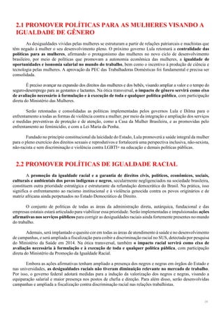 19
2.1 PROMOVER POLÍTICAS PARA AS MULHERES VISANDO A
IGUALDADE DE GÊNERO
As desigualdades vividas pelas mulheres se estruturam a partir de relações patriarcais e machistas que
têm negado à mulher o seu desenvolvimento pleno. O próximo governo Lula retomará a centralidade das
políticas para as mulheres, afirmando o protagonismo das mulheres no novo ciclo de desenvolvimento
brasileiro, por meio de políticas que promovam a autonomia econômica das mulheres, a igualdade de
oportunidades e isonomia salarial no mundo do trabalho, bem como o incentivo à produção de ciência e
tecnologia pelas mulheres. A aprovação da PEC das Trabalhadoras Domésticas foi fundamental e precisa ser
consolidada.
É preciso avançar na expansão dos direitos das mulheres e dos bebês, visando ampliar a valor e o tempo do
seguro-desemprego para as gestantes e lactantes. Na ótica transversal, o impacto de gênero servirá como eixo
de avaliação necessário à formulação e à execução de toda e qualquer política pública, com participação
direta do Ministério das Mulheres.
Serão retomadas e consolidadas as políticas implementadas pelos governos Lula e Dilma para o
enfrentamento a todas as formas de violência contra a mulher, por meio da integração e ampliação dos serviços
e medidas preventivas de proteção e de atenção, como a Casa da Mulher Brasileira, e as promovidas pelo
enfrentamento ao feminicídio, e com a Lei Maria da Penha.
Fundado no princípio constitucional da laicidade do Estado, Lula promoverá a saúde integralda mulher
para o pleno exercício dos direitos sexuais e reprodutivos e fortalecerá uma perspectiva inclusiva, não-sexista,
não-racista e sem discriminação e violência contra LGBTI+ na educação e demais políticas públicas.
2.2 PROMOVER POLÍTICAS DE IGUALDADE RACIAL
A promoção da igualdade racial e a garantia de direitos civis, políticos, econômicos, sociais,
culturais e ambientais dos povos indígenas e negros, secularmente negligenciados na sociedade brasileira,
constituem outra prioridade estratégica e estruturante da refundação democrática do Brasil. Na prática, isso
significa o enfrentamento ao racismo institucional e à violência genocida contra os povos originários e de
matriz africana ainda perpetuados no Estado Democrático de Direito.
O conjunto de políticas de todas as áreas da administração direta, autárquica, fundacional e das
empresas estatais estará articulado para viabilizar essa prioridade. Serão implementadas e impulsionadas ações
afirmativas nos serviços públicos para corrigir as desigualdades raciais ainda fortemente presentes no mundo
do trabalho.
Ademais, será implantado o quesito cor em todas as áreas de atendimento à saúde e no desenvolvimento
de campanhas, e será ampliada a fiscalização para coibir a discriminação racial no SUS, detectada por pesquisa
do Ministério da Saúde em 2014. Na ótica transversal, também o impacto racial servirá como eixo de
avaliação necessária à formulação e à execução de toda e qualquer política pública, com participação
direta do Ministério da Promoção da Igualdade Racial.
Embora as ações afirmativas tenham ampliado a presença dos negros e negras em órgãos do Estado e
nas universidades, as desigualdades raciais não tiveram diminuição relevante no mercado de trabalho.
Por isso, o governo federal adotará medidas para a indução da valorização dos negros e negras, visando a
equiparação salarial e maior presença nos postos de chefia e direção. Para além disso, serão desenvolvidas
campanhas e ampliada a fiscalização contra discriminação racial nas relações trabalhistas.
 