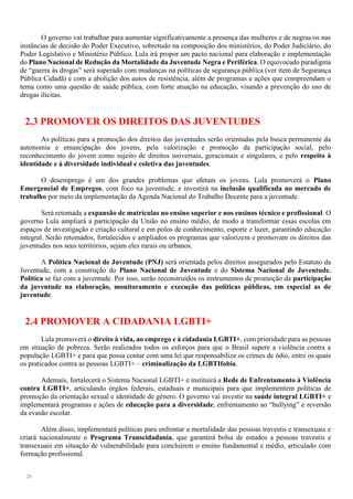 20
O governo vai trabalhar para aumentar significativamente a presença das mulheres e de negras/os nas
instâncias de decisão do Poder Executivo, sobretudo na composição dos ministérios, do Poder Judiciário, do
Poder Legislativo e Ministério Público. Lula irá propor um pacto nacional para elaboração e implementação
do Plano Nacional de Redução da Mortalidade da Juventude Negra e Periférica. O equivocado paradigma
de “guerra às drogas” será superado com mudanças na políticas de segurança pública (ver item de Segurança
Pública Cidadã) e com a abolição dos autos de resistência, além de programas e ações que compreendam o
tema como uma questão de saúde pública, com forte atuação na educação, visando a prevenção do uso de
drogas ilícitas.
2.3 PROMOVER OS DIREITOS DAS JUVENTUDES
As políticas para a promoção dos direitos das juventudes serão orientadas pela busca permanente da
autonomia e emancipação dos jovens, pela valorização e promoção da participação social, pelo
reconhecimento do jovem como sujeito de direitos universais, geracionais e singulares, e pelo respeito à
identidade e à diversidade individual e coletiva das juventudes.
O desemprego é um dos grandes problemas que afetam os jovens. Lula promoverá o Plano
Emergencial de Empregos, com foco na juventude, e investirá na inclusão qualificada no mercado de
trabalho por meio da implementação da Agenda Nacional do Trabalho Decente para a juventude.
Será retomada a expansão de matrículas no ensino superior e nos ensinos técnico e profissional. O
governo Lula ampliará a participação da União no ensino médio, de modo a transformar essas escolas em
espaços de investigação e criação cultural e em polos de conhecimento, esporte e lazer, garantindo educação
integral. Serão retomados, fortalecidos e ampliados os programas que valorizem e promovam os direitos das
juventudes nos seus territórios, sejam eles rurais ou urbanos.
A Política Nacional de Juventude (PNJ) será orientada pelos direitos assegurados pelo Estatuto da
Juventude, com a construção do Plano Nacional de Juventude e do Sistema Nacional de Juventude.
Política se faz com a juventude. Por isso, serão reconstruídos os instrumentos de promoção da participação
da juventude na elaboração, monitoramento e execução das políticas públicas, em especial as de
juventude.
2.4 PROMOVER A CIDADANIA LGBTI+
Lula promoverá o direito à vida, ao emprego e à cidadania LGBTI+, com prioridade para as pessoas
em situação de pobreza. Serão realizados todos os esforços para que o Brasil supere a violência contra a
população LGBTI+ e para que possa contar com uma lei que responsabilize os crimes de ódio, entre os quais
os praticados contra as pessoas LGBTI+ – criminalização da LGBTIfobia.
Ademais, fortalecerá o Sistema Nacional LGBTI+ e instituirá a Rede de Enfrentamento à Violência
contra LGBTI+, articulando órgãos federais, estaduais e municipais para que implementem políticas de
promoção da orientação sexual e identidade de gênero. O governo vai investir na saúde integral LGBTI+ e
implementará programas e ações de educação para a diversidade, enfrentamento ao “bullying” e reversão
da evasão escolar.
Além disso, implementará políticas para enfrentar a mortalidade das pessoas travestis e transexuais e
criará nacionalmente o Programa Transcidadania, que garantirá bolsa de estudos a pessoas travestis e
transexuais em situação de vulnerabilidade para concluírem o ensino fundamental e médio, articulado com
formação profissional.
 