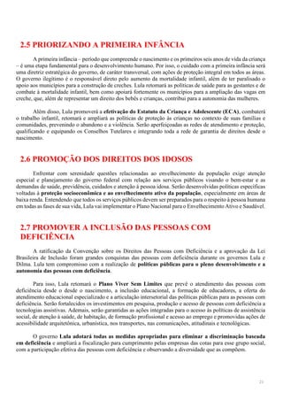 21
2.5 PRIORIZANDO A PRIMEIRA INFÂNCIA
A primeira infância – período que compreende o nascimento e os primeiros seis anos de vida da criança
– é uma etapa fundamental para o desenvolvimento humano. Por isso, o cuidado com a primeira infância será
uma diretriz estratégica do governo, de caráter transversal, com ações de proteção integral em todos as áreas.
O governo ilegítimo é o responsável direto pelo aumento da mortalidade infantil, além de ter paralisado o
apoio aos municípios para a construção de creches. Lula retomará as políticas de saúde para as gestantes e de
combate à mortalidade infantil, bem como apoiará fortemente os municípios para a ampliação das vagas em
creche, que, além de representar um direito dos bebês e crianças, contribui para a autonomia das mulheres.
Além disso, Lula promoverá a efetivação do Estatuto da Criança e Adolescente (ECA), combaterá
o trabalho infantil, retomará e ampliará as políticas de proteção às crianças no contexto de suas famílias e
comunidades, prevenindo o abandono e a violência. Serão aperfeiçoadas as redes de atendimento e proteção,
qualificando e equipando os Conselhos Tutelares e integrando toda a rede de garantia de direitos desde o
nascimento.
2.6 PROMOÇÃO DOS DIREITOS DOS IDOSOS
Enfrentar com serenidade questões relacionadas ao envelhecimento da população exige atenção
especial e planejamento do governo federal com relação aos serviços públicos visando o bem-estar e as
demandas de saúde, previdência, cuidados e atenção à pessoa idosa. Serão desenvolvidas políticas específicas
voltadas à proteção socioeconômica e ao envelhecimento ativo da população, especialmente em áreas de
baixa renda. Entendendo que todos os serviços públicos devem ser preparados para o respeito à pessoa humana
em todas as fases de sua vida, Lula vai implementar o Plano Nacional para o Envelhecimento Ativo e Saudável.
2.7 PROMOVER A INCLUSÃO DAS PESSOAS COM
DEFICIÊNCIA
A ratificação da Convenção sobre os Direitos das Pessoas com Deficiência e a aprovação da Lei
Brasileira de Inclusão foram grandes conquistas das pessoas com deficiência durante os governos Lula e
Dilma. Lula tem compromisso com a realização de políticas públicas para o pleno desenvolvimento e a
autonomia das pessoas com deficiência.
Para isso, Lula retomará o Plano Viver Sem Limites que prevê o atendimento das pessoas com
deficiência desde o desde o nascimento, a inclusão educacional, a formação de educadores, a oferta do
atendimento educacional especializado e a articulação intersetorial das políticas públicas para as pessoas com
deficiência. Serão fortalecidos os investimentos em pesquisa, produção e acesso de pessoas com deficiência a
tecnologias assistivas. Ademais, serão garantidas as ações integradas para o acesso às políticas de assistência
social, de atenção à saúde, de habitação, de formação profissional e acesso ao emprego e promovidas ações de
acessibilidade arquitetônica, urbanística, nos transportes, nas comunicações, atitudinais e tecnológicas.
O governo Lula adotará todas as medidas apropriadas para eliminar a discriminação baseada
em deficiência e ampliará a fiscalização para cumprimento pelas empresas das cotas para esse grupo social,
com a participação efetiva das pessoas com deficiência e observando a diversidade que as compõem.
 