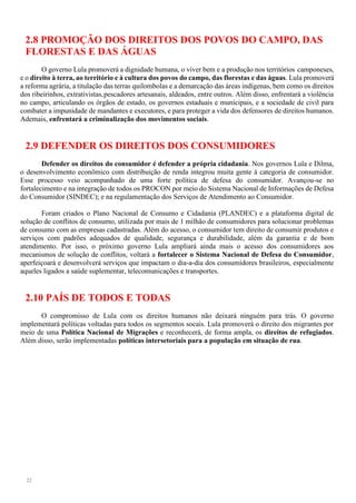 22
2.8 PROMOÇÃO DOS DIREITOS DOS POVOS DO CAMPO, DAS
FLORESTAS E DAS ÁGUAS
O governo Lula promoverá a dignidade humana, o viver bem e a produção nos territórios camponeses,
e o direito à terra, ao território e à cultura dos povos do campo, das florestas e das águas. Lula promoverá
a reforma agrária, a titulação das terras quilombolas e a demarcação das áreas indígenas, bem como os direitos
dos ribeirinhos, extrativistas,pescadores artesanais, aldeados, entre outros. Além disso, enfrentará a violência
no campo, articulando os órgãos de estado, os governos estaduais e municipais, e a sociedade de civil para
combater a impunidade de mandantes e executores, e para proteger a vida dos defensores de direitos humanos.
Ademais, enfrentará a criminalização dos movimentos sociais.
2.9 DEFENDER OS DIREITOS DOS CONSUMIDORES
Defender os direitos do consumidor é defender a própria cidadania. Nos governos Lula e Dilma,
o desenvolvimento econômico com distribuição de renda integrou muita gente à categoria de consumidor.
Esse processo veio acompanhado de uma forte política de defesa do consumidor. Avançou-se no
fortalecimento e na integração de todos os PROCON por meio do Sistema Nacional de Informações de Defesa
do Consumidor (SINDEC); e na regulamentação dos Serviços de Atendimento ao Consumidor.
Foram criados o Plano Nacional de Consumo e Cidadania (PLANDEC) e a plataforma digital de
solução de conflitos de consumo, utilizada por mais de 1 milhão de consumidores para solucionar problemas
de consumo com as empresas cadastradas. Além do acesso, o consumidor tem direito de consumir produtos e
serviços com padrões adequados de qualidade, segurança e durabilidade, além da garantia e de bom
atendimento. Por isso, o próximo governo Lula ampliará ainda mais o acesso dos consumidores aos
mecanismos de solução de conflitos, voltará a fortalecer o Sistema Nacional de Defesa do Consumidor,
aperfeiçoará e desenvolverá serviços que impactam o dia-a-dia dos consumidores brasileiros, especialmente
aqueles ligados a saúde suplementar, telecomunicações e transportes.
2.10 PAÍS DE TODOS E TODAS
O compromisso de Lula com os direitos humanos não deixará ninguém para trás. O governo
implementará políticas voltadas para todos os segmentos socais. Lula promoverá o direito dos migrantes por
meio de uma Política Nacional de Migrações e reconhecerá, de forma ampla, os direitos de refugiados.
Além disso, serão implementadas políticas intersetoriais para a população em situação de rua.
 