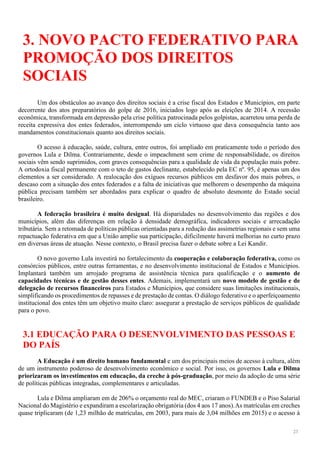 23
3. NOVO PACTO FEDERATIVO PARA
PROMOÇÃO DOS DIREITOS
SOCIAIS
Um dos obstáculos ao avanço dos direitos sociais é a crise fiscal dos Estados e Municípios, em parte
decorrente dos atos preparatórios do golpe de 2016, iniciados logo após as eleições de 2014. A recessão
econômica, transformada em depressão pela crise política patrocinada pelos golpistas, acarretou uma perda de
receita expressiva dos entes federados, interrompendo um ciclo virtuoso que dava consequência tanto aos
mandamentos constitucionais quanto aos direitos sociais.
O acesso à educação, saúde, cultura, entre outros, foi ampliado em praticamente todo o período dos
governos Lula e Dilma. Contrariamente, desde o impeachment sem crime de responsabilidade, os direitos
sociais vêm sendo suprimidos, com graves consequências para a qualidade de vida da população mais pobre.
A ortodoxia fiscal permanente com o teto de gastos declinante, estabelecido pela EC nº. 95, é apenas um dos
elementos a ser considerado. A realocação dos exíguos recursos públicos em desfavor dos mais pobres, o
descaso com a situação dos entes federados e a falta de iniciativas que melhorem o desempenho da máquina
pública precisam também ser abordados para explicar o quadro de absoluto desmonte do Estado social
brasileiro.
A federação brasileira é muito desigual. Há disparidades no desenvolvimento das regiões e dos
municípios, além das diferenças em relação à densidade demográfica, indicadores sociais e arrecadação
tributária. Sem a retomada de políticas públicas orientadas para a redução das assimetrias regionais e sem uma
repactuação federativa em que a União amplie sua participação, dificilmente haverá melhorias no curto prazo
em diversas áreas de atuação. Nesse contexto, o Brasil precisa fazer o debate sobre a Lei Kandir.
O novo governo Lula investirá no fortalecimento da cooperação e colaboração federativa, como os
consórcios públicos, entre outras ferramentas, e no desenvolvimento institucional de Estados e Municípios.
Implantará também um arrojado programa de assistência técnica para qualificação e o aumento de
capacidades técnicas e de gestão desses entes. Ademais, implementará um novo modelo de gestão e de
delegação de recursos financeiros para Estados e Municípios, que considere suas limitações institucionais,
simplificando os procedimentos de repasses e de prestação de contas. O diálogo federativo e o aperfeiçoamento
institucional dos entes têm um objetivo muito claro: assegurar a prestação de serviços públicos de qualidade
para o povo.
3.1 EDUCAÇÃO PARA O DESENVOLVIMENTO DAS PESSOAS E
DO PAÍS
A Educação é um direito humano fundamental e um dos principais meios de acesso à cultura, além
de um instrumento poderoso de desenvolvimento econômico e social. Por isso, os governos Lula e Dilma
priorizaram os investimentos em educação, da creche à pós-graduação, por meio da adoção de uma série
de políticas públicas integradas, complementares e articuladas.
Lula e Dilma ampliaram em de 206% o orçamento real do MEC, criaram o FUNDEB e o Piso Salarial
Nacional do Magistério e expandiram a escolarização obrigatória (dos 4 aos 17 anos).As matrículas em creches
quase triplicaram (de 1,23 milhão de matrículas, em 2003, para mais de 3,04 milhões em 2015) e o acesso à
 