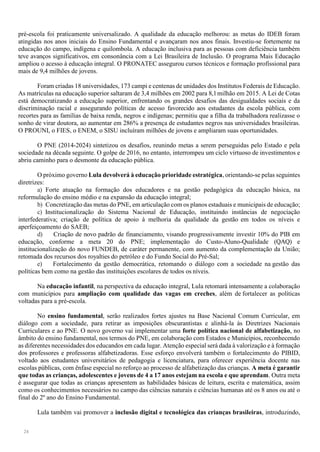 24
pré-escola foi praticamente universalizado. A qualidade da educação melhorou: as metas do IDEB foram
atingidas nos anos iniciais do Ensino Fundamental e avançaram nos anos finais. Investiu-se fortemente na
educação do campo, indígena e quilombola. A educação inclusiva para as pessoas com deficiência também
teve avanços significativos, em consonância com a Lei Brasileira de Inclusão. O programa Mais Educação
ampliou o acesso à educação integral. O PRONATEC assegurou cursos técnicos e formação profissional para
mais de 9,4 milhões de jovens.
Foram criadas 18 universidades, 173 campi e centenas de unidades dos Institutos Federais de Educação.
As matrículas na educação superior saltaram de 3,4 milhões em 2002 para 8,1milhão em 2015. A Lei de Cotas
está democratizando a educação superior, enfrentando os grandes desafios das desigualdades sociais e da
discriminação racial e assegurando políticas de acesso favorecido aos estudantes da escola pública, com
recortes para as famílias de baixa renda, negros e indígenas; permitiu que a filha da trabalhadora realizasse o
sonho de virar doutora, ao aumentar em 286% a presença de estudantes negros nas universidades brasileiras.
O PROUNI, o FIES, o ENEM, o SISU incluíram milhões de jovens e ampliaram suas oportunidades.
O PNE (2014-2024) sintetizou os desafios, reunindo metas a serem perseguidas pelo Estado e pela
sociedade na década seguinte. O golpe de 2016, no entanto, interrompeu um ciclo virtuoso de investimentos e
abriu caminho para o desmonte da educação pública.
O próximo governo Lula devolverá à educação prioridade estratégica, orientando-se pelas seguintes
diretrizes:
a) Forte atuação na formação dos educadores e na gestão pedagógica da educação básica, na
reformulação do ensino médio e na expansão da educação integral;
b) Concretização das metas do PNE, em articulação com os planos estaduais e municipais de educação;
c) Institucionalização do Sistema Nacional de Educação, instituindo instâncias de negociação
interfederativa; criação de política de apoio à melhoria da qualidade da gestão em todos os níveis e
aperfeiçoamento do SAEB;
d) Criação de novo padrão de financiamento, visando progressivamente investir 10% do PIB em
educação, conforme a meta 20 do PNE; implementação do Custo-Aluno-Qualidade (QAQ) e
institucionalização do novo FUNDEB, de caráter permanente, com aumento da complementação da União;
retomada dos recursos dos royalties do petróleo e do Fundo Social do Pré-Sal;
e) Fortalecimento da gestão democrática, retomando o diálogo com a sociedade na gestão das
políticas bem como na gestão das instituições escolares de todos os níveis.
Na educação infantil, na perspectiva da educação integral, Lula retomará intensamente a colaboração
com municípios para ampliação com qualidade das vagas em creches, além de fortalecer as políticas
voltadas para a pré-escola.
No ensino fundamental, serão realizados fortes ajustes na Base Nacional Comum Curricular, em
diálogo com a sociedade, para retirar as imposições obscurantistas e alinhá-la às Diretrizes Nacionais
Curriculares e ao PNE. O novo governo vai implementar uma forte política nacional de alfabetização, no
âmbito do ensino fundamental, nos termos do PNE, em colaboração com Estados e Municípios, reconhecendo
as diferentes necessidades dos educandos em cada lugar. Atenção especial será dada à valorização e à formação
dos professores e professoras alfabetizadoras. Esse esforço envolverá também o fortalecimento do PIBID,
voltado aos estudantes universitários de pedagogia e licenciatura, para oferecer experiência docente nas
escolas públicas, com ênfase especial no reforço ao processo de alfabetização das crianças. A meta é garantir
que todas as crianças, adolescentes e jovens de 4 a 17 anos estejam na escola e que aprendam. Outra meta
é assegurar que todas as crianças apresentem as habilidades básicas de leitura, escrita e matemática, assim
como os conhecimentos necessários no campo das ciências naturais e ciências humanas até os 8 anos ou até o
final do 2º ano do Ensino Fundamental.
Lula também vai promover a inclusão digital e tecnológica das crianças brasileiras, introduzindo,
 