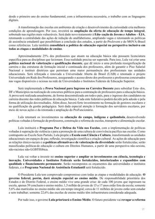 25
desde o primeiro ano do ensino fundamental, com a infraestrutura necessária, o trabalho com as linguagens
digitais.
A transformação das escolas em ambientes de criação e desenvolvimento da curiosidade cria melhores
condições de aprendizagem. Por isso, investirá na ampliação da oferta de educação de tempo integral,
sobretudo nas regiões mais vulneráveis. Será dado novo tratamento à Edu- cação de Jovens e Adultos – EJA,
retomando a centralidade das ações de redução do analfabetismo, ampliando vagas e retomando as políticas
de assistência estudantil que possibilitam a conclusão dos estudos, a partir do ProJovem e do MOVA-Brasil
como referências. Lula também consolidará a política de educação especial na perspectiva inclusiva em
todas as etapas e modalidades de ensino.
Aproximadamente 25% dos professores que atuam na educação básica não possuem licenciatura
específica para as disciplinas que lecionam. Essa realidade precisa ser superada. Para isso, Lula vai criar uma
política nacional de valorização e qualificação docente, que dê início a uma profunda ressignificação da
carreira e das estruturas de formação inicial e continuada dos professores, além de garantir o Piso Salarial
Nacional e instituir diretrizes que permitam uma maior permanência dos profissionais nas unidades
educacionais. Será reforçada e renovada a Universidade Aberta do Brasil (UAB) e retomado o projeto
Universidade em Rede dos Professores, assegurando o acesso direto dos professores e professoras concursados
nas vagas disponíveis e ociosas na rede de Universidades e Institutos Federais de Educação Superior.
Será implementada a Prova Nacional para Ingresso na Carreira Docente para subsidiar Esta- dos,
DF e Municípios na realização de concursos públicos para a contratação de professores para a educação básica.
A prova será realizada anualmente, de forma descentralizada em todoo país, para o ingresso dos candidatos na
carreira docente das redes públicas de educação básica. Cada ente federativo poderá decidir pela adesão e pela
forma de utilização dosresultados. Além disso, haverá forte investimento na formação de gestores escolares e
na qualificação da gestão pedagógica. Será dada especial atenção à formação dos servidores escolares, por
meio de novas ações e da retomada e ampliação do ProFuncionário.
Lula retomará os investimentos na educação do campo, indígena e quilombola, desenvolvendo
políticas voltadas à formação de professores, construção e reforma de escolas, transporte e alimentação escolar.
Lula instituirá o Programa Paz e Defesa da Vida nas Escolas, com a implementação de políticas
voltadas à superação da violência e para a promoção de uma cultura de convivência pacífica nas escolas. Como
contraponto ao Escola Sem Partido, Lula propõe a Escola com Ciência e Cultura, transformando as unidades
educacionais em espaços de paz, reflexão, investigação científica e criação cultural. As ações de educação para
as relações étnico-raciais e aspolíticas afirmativas e de valorização da diversidade serão fortalecidas; serão
massificadas políticas de educação e cultura em Direitos Humanos, a partir de uma perspectiva não-sexista,
não-racistae não-LGBTIfóbica.
Lula vai voltar a investir no ensino superior e ampliar os investimentos em ciência, tecnologia e
inovação. Universidades e Institutos Federais serão fortalecidos, interiorizados e expandidos com
qualidade e financiamento permanente. Serão recompostos os orçamentos das universidades e institutos
federais, e o Programa Nacional de Assistência Estudantil será fortalecido.
O Presidente Lula tem comprovado compromisso com todas as etapas e modalidades de educação. O
governo federal, porém, dará atenção especial ao ensino médio. De responsabilidade prioritária dos
Estados e do Distrito Federal, o ensino médio vive uma grande crise: de cada 100 jovens que ingressam na
escola, apenas 59 concluem o ensino médio; 1,5 milhão de jovens de 15 a 17 anos estão fora da escola; somente
5,6% das matrículas no ensino médio são em tempo integral; cerca de 11 milhões de jovens estão sem estudar
e sem trabalhar; somente 22,6% das escolas de ensino médio têm infraestrutura considerada adequada.
Por tudo isso, o governo Lula priorizará o Ensino Médio. O futuro presidente vai revogar a reforma
 