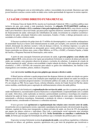 27
dinâmicas, que dialoguem com as reinvindicações, sonhos e necessidades da juventude. Queremos que todo
jovem brasileiro conclua o ensino médio na idade certa e tenha oportunidade de ingressar no ensino superior.
3.2 SAÚDE COMO DIREITO FUNDAMENTAL
O Sistema Único de Saúde (SUS), inscrito na Constituição Federal de 1988, é a política pública mais
inclusiva do país, pois atende a toda população brasileira. A coligação PT/PCdoB/PROS reafirma o
compromisso de defender o SUS e continuar a luta pela implantação total do SUS, como direito social de
todo o povo brasileiro e dever do Estado, que passa pelas seguintes diretrizes: aumento imediato e progressivo
do financiamento da saúde; valorização dos trabalhadores da saúde; investimento no complexo econômico-
industrial da saúde; articulação federativa entre municípios, Estados e União; e diálogo permanente com a
sociedade civil sobre o direito à saúde.
O fracasso econômico do golpe (mais de 13 milhões de desempregados) e suas medidas antipopulares
de austeridade fiscal já se fazem sentir dramaticamente na saúde, por exemplo, com aumento da mortalidade
infantil, diminuição da cobertura vacinal e volta de doenças evitáveis. As reformas impostas e as ações de
desmonte do SUS estão destruindo ou ameaçando grave- mente políticas universalizantes e inclusivas que
foram construídas nos últimos anos, como o Mais Médicos, as UPAs, o SAMU, a Farmácia Popular, a Saúde
da Família, o Programa Nacional de Imunizações, entre outros.
A partir de uma concepção fortemente privatizante da saúde, o governo golpista e seus aliados não
apenas ataca o SUS, como procura criar regras que prejudicam fortemente os usuários de planos privados de
saúde, por exemplo, com aumentos abusivos de preços e exclusões de cobertura. A proposta de criação de
“planos populares de saúde” afronta a universalidade e impõe redução de direitos. Não capturadas pelo poder
econômico, a ANS e ANVISA são essenciais para reduzir os gastos dos trabalhadores, das famílias e dos
empregadores com remédios, planos, médicos e hospitais.
Lula vai reverter medidas do governo golpista que atacam o direito à saúde.
O Brasil precisa enfrentar a queda proporcional das despesas federais de saúde em relação aos gastos
públicos totais da área, assim como criar condições para ampliação do gasto federal em saúde em relação ao
PIB. O país deve aumentar progressivamente o investimento público em saúde, de modo a atingir a meta de
6% em relação ao PIB. Novas regras fiscais, reforma tributária, retorno do Fundo Social do Pré-Sal, dentre
outras medidas, contribuirão para a superação do subfinanciamento crônico da saúde pública.
O governo Lula fortalecerá a regionalização dos serviços de saúde, que deve se pautar pela gestão da
saúde interfederativa, racionalizando recursos financeiros e compartilhando a responsabilidade com o cuidado
em saúde. Além disso, serão exploradas ao máximo a potencialidade econômica e tecnológica do complexo
industrial da saúde de forma a atender as necessidades e especificidades do setor saúde, reduzindo custos e
aumentando a eficiência tecnológica, fomentando a produção de ciência e tecnologia e incrementando o
mercado interno, considerando os interesses e a soberania nacionais.
O novo governo Lula aprimorará a regulamentação das relações com o terceiro setor de saúde,
em particular com as organizações sociais, superando o paradigma da precarização eda terceirização da gestão.
Ademais, regulará de forma mais transparente os planos privados de saúde, em favor de 22% da população
que pagam por planos coletivos e individuais. Para Lula, a participação social representa uma estratégia
fundamental de implantação e consolidação do SUS. Serão fortalecidos os conselhos e conferências de
saúde, de forma que seu papel de formulação de políticas seja o orientador das políticas para o setor.
O governo vai atuar fortemente na área da promoção da saúde, com políticas regulatórias e tributárias
(referentes ao tabaco, sal, gorduras, açucares, agrotóxicos etc.), por meio de programas que incentivem a
 