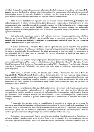 28
atividade física e alimentação adequada, saudável e segura. Estabelecerá ainda forte ação de controle do Aedes
aegypti, que vem fragilizando a saúde no país. Implantará também programas de valorização do parto normal,
humanizado e seguro, de superação da violência obstétrica e da discriminação racial no SUS. Ademais, o
governo Lula reafirmará seu compromisso com a agenda da Reforma Psiquiátrica.
Além da saúde do trabalhador, o governo Lula vai produzir políticas intersetoriais, por exemplo, para
reduzir os acidentes de trânsito e todas as formas de violência, com a participação de diversas áreas do governo,
para garantir atenção especial e integrada às populações vulneráveis. Serão implantadas ações voltadas para a
saúde das mulheres, pessoas negras, LGBTI+, idosos, crianças, juventudes, pessoas com deficiência,
população em situação de rua, população priva- da de liberdade, imigrantes, refugiados e povos do campo, das
águas e das florestas.
Lula enfrentará o desafio de tornar o SUS realmente universal e integral, aperfeiçoando a Política
Nacional de Atenção Básica (PNAB) para consolidar esses pressupostos constitucionais. Para isso a
organização de uma atenção básica resolutiva e organizadora do cuidado à saúde é o eixo central da
política assistencial que se quer implementar.
A exitosa experiência do Programa Mais Médicos representa uma ousada iniciativa para garantir a
atenção básica a dezenas de milhões de brasileiros. Esse programa deve nortear novas ações de ordenação da
formação e especialização dos profissionais de saúde, considerado o interesse social e a organização e
funcionamento do SUS, bem como a construção de carreiras abrangentes e flexíveis para atender as
necessidades de toda população.
O governo Lula retomará e ampliará programas de amplo reconhecimento popular e de especialistas,
como o já citado Programa Mais Médicos e a Estratégia de Saúde da Família, o SAMU, o Farmácia Popular,
Brasil Sorridente, a Rede de Atenção Psicossocial (com os CAPS III e Residências Terapêuticas) e a Rede de
Atenção às Pessoas com Deficiência, entre outros, que estão sendo prejudicados e descontinuados pelo
governo golpista.
Além disso, o governo federal, em parceria com Estados e municípios, vai criar a Rede de
Especialidades Multiprofissional (REM). A REM contará com polos em cada região de saúde, integrada
com a atenção básica, para garantir acesso a cuidados especializados por equipes multiprofissionais para
superar a demanda reprimida de consultas, exames e cirurgias de média complexidade. Os polos serão
organizados de forma regional, com unidades de saúde fixas e unidades móveis e apoio aos pacientes em
tratamento fora de domicílio.
Cada polo contará com médicos especialistas (tais como ortopedistas, cardiologistas,ginecologistas,
oncologista, oftalmologista, endocrinologista) e profissionais das mais diversas áreas (fisioterapia,
fonoaudiologia, nutrição, psicologia, entre outras). Incluirá também hospitais-dia e poderá realizar diversos
procedimentos, como cirurgias ambulatoriais especializadas, exames ultrassonográficos, procedimentos
traumato-ortopédicos. Ademais, o governo federal organizará e intensificará os mutirões de exames e
cirurgias.
A integração dos serviços básicos e especializados já existentes e a criação de novos onde for
necessário, a qualificação do cuidado multiprofissional e a ampliação da resolutividade serão prioridades. Será
investida ainda, na implantação de dispositivos de compartilhamento do cuidado, expansão do matriciamento,
teleconsulta, apoio vivo nos territórios, entre outros, como agenda prioritária na construção de linhas de
cuidado que ajudem a vencer a fragmentação e descontinuidade do cuidado em saúde.
Entendemos que uma atuação federal na média complexidade é tarefa importante e factível para o
próximo período, visando garantir apoio técnico, financeiro e regulatório. Será implantado um eficiente
sistema de regulação das filas para gerenciar o acesso a consultas, exames e procedimentos especializados, em
 