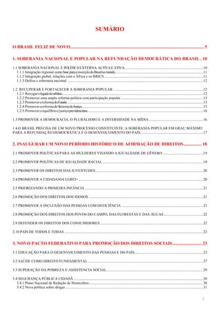 3
SUMÁRIO
O BRASIL FELIZ DE NOVO........................................................................................................................ 5
1. SOBERANIA NACIONAL E POPULAR NA REFUNDAÇÃO DEMOCRÁTICA DO BRASIL . 10
1.1 SOBERANIA NACIONAL E POLÍTICAEXTERNA ALTIVAEATIVA....................................................................................10
1.1.1 Integração regional como baseparaainserçãodoBrasilnomundo..............................................................................................11
1.1.2 Integração global, relações com a África e os BRICS..........................................................................................................11
1.1.3 Defesa e soberania nacional .................................................................................................................................................12
1.2. RECUPERAR E FORTALECER A SOBERANIA POPULAR ................................................................................................12
1.2.1 Revogarolegadodoarbítrio......................................................................................................................................................12
1.2.2 Promover uma ampla reforma política com participação popular........................................................................................13
1.2.3 PromoverareformadoEstado.................................................................................................................................................13
1.2.4 PromoverareformadoSistemadeJustiça.................................................................................................................................15
1.2.5 Promoveroequilíbrioejustiçaprevidenciária...........................................................................................................................16
1.3 PROMOVER A DEMOCRACIA, O PLURALISMO E A DIVERSIDADE NA MÍDIA..........................................................16
1.4 O BRASIL PRECISA DE UM NOVO PROCESSO CONSTITUINTE: A SOBERANIA POPULAR EM GRAU MÁXIMO
PARA A REFUNDAÇÃO DEMOCRÁTICA E O DESENVOLVIMENTO DO PAÍS...................................................................17
2. INAUGURAR UM NOVO PERÍODO HISTÓRICO DE AFIRMAÇÃO DE DIREITOS................ 18
2.1 PROMOVER POLÍTICAS PARA AS MULHERES VISANDO A IGUALDADE DE GÊNERO ...........................................19
2.2 PROMOVER POLÍTICAS DE IGUALDADE RACIAL ...........................................................................................................19
2.3 PROMOVER OS DIREITOS DAS JUVENTUDES...................................................................................................................20
2.4 PROMOVER A CIDADANIA LGBTI+.....................................................................................................................................20
2.5 PRIORIZANDO A PRIMEIRA INFÂNCIA ..............................................................................................................................21
2.6 PROMOÇÃO DOS DIREITOS DOS IDOSOS ..........................................................................................................................21
2.7 PROMOVER A INCLUSÃO DAS PESSOAS COM DEFICIÊNCIA .......................................................................................21
2.8 PROMOÇÃO DOS DIREITOS DOS POVOS DO CAMPO, DAS FLORESTAS E DAS ÁGUAS..........................................22
2.9 DEFENDER OS DIREITOS DOS CONSUMIDORES ..............................................................................................................22
2.10 PAÍS DE TODOS E TODAS ....................................................................................................................................................22
3. NOVO PACTO FEDERATIVO PARA PROMOÇÃO DOS DIREITOS SOCIAIS.......................... 23
3.1 EDUCAÇÃO PARA O DESENVOLVIMENTO DAS PESSOAS E DO PAÍS.........................................................................23
3.2 SAÚDE COMO DIREITO FUNDAMENTAL...........................................................................................................................27
3.3 SUPERAÇÃO DA POBREZA E ASSISTENCIA SOCIAL.......................................................................................................29
3.4 SEGURANÇA PÚBLICA CIDADÃ ..........................................................................................................................................30
3.4.1 Plano Nacional de Redução de Homicídios..........................................................................................................................30
3.4.2 Nova política sobre drogas ...................................................................................................................................................31
 