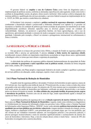 30
O governo federal vai ampliar o uso do Cadastro Único como fonte de diagnóstico para a
implementação de políticas sociais, conforme as demandas específicas de cada segmento, tendo como norte o
combate às desigualdades sociais, de gênero, étnico-racial e territorial. Além realizar a efetiva integração dos
sistemas públicos e qualificação dos serviços prestados, o governo federal avançará na implementação da Lei
n. 10.835, de 2004, que institui a renda básica de cidadania.
O Presidente Lula retomará e ampliará a política nacional de segurança alimentar e nutricional,
combatendo a desnutrição infantil e promovendo a Soberania Alimentar (ver capítulo 5). O governo vai
incorporar as famílias em condição de pobreza que foram excluídas de programas de transferência de renda,
disponibilizando assistência alimentar específica para os diversos grupos sociais em condição de
vulnerabilidade. Ademais, vai promover a agricultura familiar, em bases agroecológicas, sem o uso de
agrotóxicos, aproximando produção e consumo de modo a assegurar o acesso de todos e todas a alimentos de
qualidade. Liderando pelo exemplo, o Brasil vai retomar o protagonismo internacional no enfrentamento à
fome e à miséria.
3.4 SEGURANÇA PÚBLICA CIDADÃ
Em que pesem os avanços dos governos Lula e Dilma, a atuação do Estado na segurança pública tem
se revelado falha e precisa ser aprimorada. É preciso retomar a linha mestra da segurança cidadã,
reconhecendo avanços obtidos em importantes experiências acumuladas ao longo desses anos e aprimorando
a abordagem sobre os temas que mais afetam a segurança da população.
A efetividade das políticas de segurança pública depende fundamentalmente da capacidade do Poder
Público articular os programas e ações específicos com as políticas sociais, ofertadas de forma integrada
pela União, estados, DF e municípios.
Nesse sentido, este Plano propõe a repactuação federativa de modo a ampliar e qualificar a prestação
de serviços públicos em educação, saúde, empregos, esporte e lazer, entre outras.
3.4.1 Plano Nacional de Redução de Homicídios
O quadro atual da segurança pública é devastador. O número de homicídios no país superoua marca de
63,8 mil por ano. Isso significa uma média de mais de 170 mortes por dia, ou seja, é como se todos dias caísse
um grande avião sem sobreviventes no país. Os números são 30 vezes maiores que os constatados na Europa.
Está muito acima da média de homicídios por habitantes verificada em países desenvolvidos e em muitos
países em desenvolvimento no mundo. As vidas ceifadas são, em grande medida, de pessoas jovens, negras
e moradoras da periferia. Ocorrem com uso de arma de fogo, sendo especialmente aguda a situação em
capitais do Norte e do Nordeste.
A prioridade da política de segurança deve ser a redução expressiva de mortes violentas. Refazer as
bases para um Plano Nacional de Redução de Homicídios é urgente, tendo como referência os diagnósticos
e o fortalecimento de sistemas de informação criados nos governos Lula e Dilma, como o Sistema Nacional
de Informações sobre Segurança Pública - SINESP. Assim, serão adotadas políticas intersetoriais que deem
qualidade aos serviços públicos nos territórios vulneráveis e tragam atenção à situação de crianças, jovens,
negros, mulheres e população LGBTI+, com prioridade para a juventude negra, que vive nas periferias, que
são vítimas de um verdadeiro extermínio ademais, em investigações policiais e nos processos judiciais, é
preciso perseguir incansavelmente a meta de aumentar significativamente o esclarecimento da autoria dos
casos de homicídios e latrocínios. Hoje, a taxa de solução desses crimes é muito baixa – menos de 10% dos
homicídios investigados tem a autoria descoberta.
 