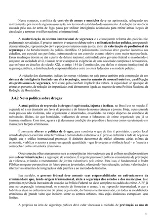 31
Nesse contexto, a política de controle de armas e munições deve ser aprimorada, reforçando seu
rastreamento, por meio de rigorosa marcação, nos termos do estatuto do desarmamento. A redução da violência
causada pelo uso de arma de fogo passa por utilizar inteligência acumulada para retirar armas ilegais de
circulação e represar o tráfico nacional e internacional.
A modernização do sistema institucional de segurança e a consequente reforma das polícias não
podem mais ser adiadas. É preciso também avançar no debate sobre a militarização das polícias, assegurando
democratização, representação civil e processos internos mais justos, além da valorização do profissional da
segurança e do fortalecimento da polícia científica. O policiamento ostensivo deve guardar isonomia aos
cidadãos, em especial nas periferias, estruturando-se um controle externo efetivo com maior transparência.
Essas mudanças devem se dar a partir de debate nacional, estimulado pelo governo federal e envolvendo o
conjunto da sociedade civil, visando rever e adaptar às exigências de uma sociedade complexa e democrática,
que enfrenta os desafios do século XXI, o artigo 144 da Constituição, que define o sistema institucional da
segurança pública, a distribuição de responsabilidades entre os entes federados e o modelo policial.
A redução dos alarmantes índices de mortes violentas no país passa também pela construção de um
sistema de inteligência fundado em alta tecnologia, monitoramento de nossas fronteiras, qualificação
dos profissionais de segurança, bem como pelo combate implacávelà tortura. A capacidade de apuração de
crimes e, portanto, de redução de impunidade, está diretamente ligada ao sucesso de uma Política Nacional de
Redução de Homicídios.
3.4.2 Nova política sobre drogas
A atual política de repressão às drogas é equivocada, injusta e ineficaz, no Brasil e o no mundo. É
o grande nó a ser desatado em favor do presente e do futuro de nossas crianças e jovens. Hoje, o país prende
mais pessoas não violentas, não organizadas e desarmadas, envolvidas no varejo disperso do comércio de
substâncias ilícitas, do que homicidas, traficantes de armas e lideranças do crime organizado que já se
transnacionalizou. Com isso, agrava a já desumana condição dos presídios e funciona como recrutamento em
massa para facções criminosas.
É premente alterar a política de drogas, para combater o que de fato é prioritário, o poder local
armado despótico exercido sobre territórios e comunidades vulneráveis. É preciso enfrentar a rede de negócios
ilegais que o tráfico internacional promove. O dinheiro decorrente do tráfico alimenta várias esferas da
economia, viabiliza o acesso a armas em grande quantidade – que favorecem a violência letal – e financia a
corrupção e outras atividades criminosas.
O país precisa olhar atentamente para as experiências internacionais que já colhem resultado positivos
com a descriminalização e a regulação do comércio. É urgente promover políticas consistentes de prevenção
da violência, evitando o recrutamento de jovens vulneráveis pelo crime. Para isso, é fundamental o Poder
Público assegurar perspectivas de futuro para as juventudes, oferecendo-lhes educação, cultura, valorização e
alternativas atraentes de integração à vida pacífica e ao mercado de trabalho.
Em paralelo, o governo federal deve assumir suas responsabilidades no enfrentamento da
criminalidade que, tendo origem transnacional, afeta a segurança dos estados e dos municípios. Isso
permitirá experiência inovadora de atuação da Polícia Federal no ciclo completo na cadeia do crime. A PF já
atua na cooperação internacional, no controle de fronteiras e armas, e na repressão interestadual, o que a
habilita a atuar no enfrentamento do crime organizado, do financiamento associado, em todas as modalidades
criminosas de grande vulto que incidem sobre os centros urbanos, mas cujas dinâmicas extrapolam seus
limites.
A proposta na área de segurança pública deve estar vinculada a medidas de prevenção ao uso de
 