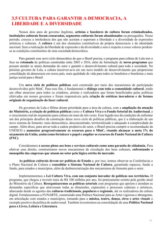 33
3.5 CULTURA PARA GARANTIR A DEMOCRACIA, A
LIBERDADE E A DIVERSIDADE
Nesses dois anos de governo ilegítimo, artistas e fazedores de cultura foram criminalizados,
instituições culturais foram censuradas, segmentos culturais foram abandonados ou perseguidos. Nesse
período, cresceu a intolerância dos que não aceitam e suportam a liberdade e a diversidade de expressões
artísticas e culturais. A cultura é um dos elementos constitutivos da própria democracia e da identidade
nacional. Sem a realização da liberdade de expressão e da diversidade e sem o respeito a esses valores perdem-
se as condições constituintes de uma sociedadedemocrática.
Para garantir esse novo ciclo democrático de que o Brasil precisa, o programa para cultura de Lula tem o
foco na retomada de políticas construídas entre 2003 e 2016, além da formulação de novos programas que
possam atender as atuais demandas do setor e garantir o desenvolvimento cultural para toda a sociedade. No
próximo governo de Lula, a cultura inscrever-se-á em um novo modelo de desenvolvimento que proporcione
consolidação da democracia em nosso país, mais qualidade de vida para todos os brasileiros e brasileiras e mais
justiça social para o Brasil.
Um novo ciclo de políticas públicas será construído por meio dos mecanismos de participação
desenvolvidos pelo MinC. Para esse fim, é fundamental o diálogo com toda a comunidade cultural, tendo
um olhar atencioso para todos os criadores, artistas e realizadores que foram beneficiados pelas políticas
efetivadas em nossos governos e foram responsáveis pela criação de estéticas inovadoras e de formas
originais de organização do fazer cultural.
Os governos de Lula e Dilma deram prioridade para a área da cultura, com a ampliação da atuação
do Ministério, a criação de políticas públicas como o Cultura Viva e o Fundo Setorial do Audiovisual, e
o crescimento real do orçamento para cultura em mais de três vezes. Esse legado nos dá condições de enfrentar
um dos principais desafios da construção desse novo ciclo de políticas públicas, que é a elaboração de um
novo sistema de fomento: mais democrático, desconcentrado, territorializado e adequado à complexidade do
campo. Além disso, para ativar toda a cadeia produtiva do setor, o Brasil precisa cumprir a recomendação da
UNESCO e aumentar progressivamente os recursos para o MinC, visando alcançar a meta 1% do
orçamento da União, assim como fortalecer o papel e ampliar os recursos do Fundo Nacional de Cultura
(FNC).
Consideramos o acesso pleno aos bens e serviços culturais como uma garantia de cidadania. Para
efetivar esse direito, construiremos novos mecanismos de circulação dos bens culturais, enfrentando o
monopólio das empresas que atuam no setor pela lógica estrita do mercado.
As políticas culturais devem ser políticas de Estado e, por isso, iremos observar as Conferências e
o Plano Nacional de Cultura e consolidar o Sistema Nacional de Cultura, garantindo repasses, fundo a
fundo, para estados e municípios, além da desburocratização dos mecanismos de fomento para o setor.
Implementaremos a Lei Cultura Viva, com um conjunto inovador de políticas nos territórios. O
programa, que chegou a investir mais de R$ 100 milhões por ano, foi praticamente extinto pela gestão atual
do Ministério da Cultura. Reorganizaremos as políticas setoriais com programas que apoiem e atendam as
demandas específicas que atravessam todas as dimensões, expressões e processos culturais e artísticos,
abarcando desde os agentes das culturas tradicionais, populares e regionais, até os realizadores da cultura
digital. Fortaleceremos a FUNARTE, construindo uma Política Nacional para as Artes vigorosa e abrangente,
em articulação com estados e municípios, tomando para a música, teatro, dança, circo e artes visuais o
exemplo positivo da política do audiovisual. Também investiremos na consolidação de uma Política Nacional
para o Livro, Leitura e Literatura.
 