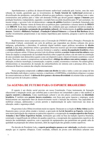 34
Aprofundaremos a política de desenvolvimento audiovisual conduzida pela Ancine, uma das mais
robustas do mundo, garantindo que os investimentos do Fundo Setorial do Audiovisual promovam a
diversificação dos produtores, com políticas afirmativas para mulheres e negros/as. Em diálogo com o setor,
construiremos uma política para o vídeo sob demanda (VOD) que deverá garantir espaço e fomento para
produção brasileira e independente, seguindo o exemplo bem-sucedido da política para TV por assinatura. Ao
mesmo tempo, o governo Lula irá democratizar o acesso do público brasileiro à produção fomentada com
recursos públicos. Retoma- remos de forma ativa as políticas para o patrimônio e museus através do IPHAN
e do IBRAM. Essas duas instituições serão dotadas das condições para que conduzam iniciativas amplas e
diversificadas de proteção e promoção do patrimônio cultural e de fortalecimento da política nacional de
museus. Também a Biblioteca Nacional, a Fundação Cultural Palmares e a Casa de Rui Barbosa devem
receber investimentos proporcionais à sua imensa importância para memória, pesquisa e acervo da cultura
brasileira.
Reafirmaremos nosso compromisso com a Convenção da UNESCO sobre a Proteção e Promoção da
Diversidade Cultural, construindo um ciclo de políticas que respondam aos direitos culturais dos povos
indígenas, quilombolas e ribeirinhos. O ambiente digital também requer políticas inovadoras de direito
autoral, já que, hoje, plataformas online e gravadoras absorvem recursos que deveriam remunerar artistas
e criadores brasileiros. Além disso, é preciso fortalecer e ampliar o acesso da população brasileira a bens
e serviços culturais online. O futuro governo Lula irá afirmar também o caráter transversal da cultura como
forma de ampliar a compreensão da sociedade brasileira sobre o papel da cultura e da arte tanto na construção
de uma sociedade mais democrática quanto como um dispositivo para o desenvolvimento econômico e social
do país. Para isso, assume o compromisso em intensificar o diálogo da cultura com outros campos, como a
educação, a ciência e tecnologia, a comunicação, o esporte, a saúde, a economia e o turismo. No cenário global,
fortaleceremos os mecanismos de inserção da culturabrasileira em sintonia com a presença altiva, ativa e
soberana do Brasil no contexto das relações internacionais.
Nosso programa compreende a cultura como um direito de todas e todos e como um campo de luta
pelas liberdades individuais e contra o racismo, o machismo, a LGBTIfobia, a intolerância religiosa e o avanço
do conservadorismo no Brasil. A defesa do livre pensar e da nossa diversidade irá orientar todas as políticas
do novo governo de Lula para a cultura.
3.6 AGENDA DE FUTURO PARA O ESPORTE BRASILEIRO
O esporte é um direito social previsto em nossa Constituição. Como instrumento de formação
educacional e integração social, que contribui para a convivência em comunidade e para a vida saudável, o
esporte constrói a cidadania. Como manifestação cultural é um dos pilares constituintes da identidade
brasileira. É também uma potente âncora econômica, com força para gerar riquezas e empregos, sendo
historicamente um importante fator de desenvolvimento social e inserção das minorias. Sua capacidade de
mobilizar crianças, adolescentes e jovens permite a implementação de ações transversais nas áreas de
educação, saúde e segurança cidadã.
Os governos Lula e Dilma investiram muito no esporte. Destacam-se a criação da Bolsa Atleta (auxílio
financeiro para o jovem atleta estudar e treinar), a aprovação da Lei de Incentivo ao Esporte, induzindo a
uma maior participação das empresas no patrocínio esportivo, a recuperação da vocação esportiva das Forças
Armadas e dos Clubes Esportivos Sociais, instituições que estão na base da tradição esportiva brasileira,
construção e requalificação de milhares de quadras esportivas, a recuperação dos equipamentos esportivos da
maioria das modalidades esportivas, com a aquisição de equipamentos que permitiram um grande salto de
qualidade na preparação dos atletas nacionais, além da organização dos grandes eventos esportivos.
Por decisão do Presidente Lula, o esporte paralímpico passou a ser valorizado, recebendo a mesma
atenção que os esportes olímpicos. Como resultado, milhares de jovens com deficiência acharam uma
 