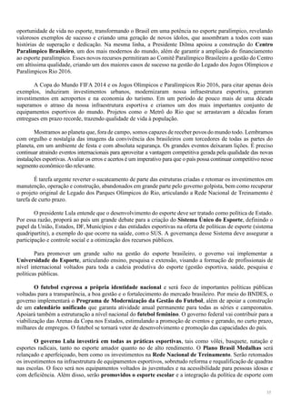 35
oportunidade de vida no esporte, transformando o Brasil em uma potência no esporte paralímpico, revelando
valorosos exemplos de sucesso e criando uma geração de novos ídolos, que assombram a todos com suas
histórias de superação e dedicação. Na mesma linha, a Presidente Dilma apoiou a construção do Centro
Paralímpico Brasileiro, um dos mais modernos do mundo, além de garantir a ampliação do financiamento
ao esporte paralímpico. Esses novos recursos permitiram ao Comitê Paralímpico Brasileiro a gestão do Centro
em altíssima qualidade, criando um dos maiores casos de sucesso na gestão do Legado dos Jogos Olímpicos e
Paralímpicos Rio 2016.
A Copa do Mundo FIFA 2014 e os Jogos Olímpicos e Paralímpicos Rio 2016, para citar apenas dois
exemplos, induziram investimentos urbanos, modernizaram nossa infraestrutura esportiva, geraram
investimentos em aeroportos e na economia do turismo. Em um período de pouco mais de uma década
superamos o atraso da nossa infraestrutura esportiva e criamos um dos mais importantes conjunto de
equipamentos esportivos do mundo. Projetos como o Metrô do Rio que se arrastavam a décadas foram
entregues em prazo recorde, trazendo qualidade de vida à população.
Mostramos ao planeta que, fora de campo, somos capazes de receber povos do mundo todo. Lembramos
com orgulho e nostalgia das imagens da convivência dos brasileiros com torcedores de todas as partes do
planeta, em um ambiente de festa e com absoluta segurança. Os grandes eventos deixaram lições. É preciso
continuar atraindo eventos internacionais para aproveitar a vantagem competitiva gerada pela qualidade das novas
instalações esportivas. Avaliar os erros e acertos é um imperativo para que o país possa continuar competitivo nesse
segmento econômico tão relevante.
É tarefa urgente reverter o sucateamento de parte das estruturas criadas e retomar os investimentos em
manutenção, operação e construção, abandonados em grande parte pelo governo golpista, bem como recuperar
o projeto original de Legado dos Parques Olímpicos do Rio, articulando a Rede Nacional de Treinamento é
tarefa de curto prazo.
O presidente Lula entende que o desenvolvimento do esporte deve ser tratado como política de Estado.
Por essa razão, proporá ao país um grande debate para a criação do Sistema Único do Esporte, definindo o
papel da União, Estados, DF, Municípios e das entidades esportivas na oferta de políticas de esporte (sistema
quadripartite), a exemplo do que ocorre na saúde, como SUS. A governança desse Sistema deve assegurar a
participação e controle social e a otimização dos recursos públicos.
Para promover um grande salto na gestão do esporte brasileiro, o governo vai implementar a
Universidade do Esporte, articulando ensino, pesquisa e extensão, visando a formação de profissionais de
nível internacional voltados para toda a cadeia produtiva do esporte (gestão esportiva, saúde, pesquisa e
políticas públicas.
O futebol expressa a própria identidade nacional e será foco de importantes políticas públicas
voltadas para a transparência, a boa gestão e o fortalecimento do mercado brasileiro. Por meio do BNDES, o
governo implementará o Programa de Modernização da Gestão do Futebol, além de apoiar a construção
de um calendário unificado que garanta atividade anual permanente para todas as séries e campeonatos.
Apoiará também a estruturação a nível nacional do futebol feminino. O governo federal vai contribuir para a
viabilização das Arenas da Copa nos Estados, estimulando a promoção de eventos e gerando, no curto prazo,
milhares de empregos. O futebol se tornará vetor de desenvolvimento e promoção das capacidades do país.
O governo Lula investirá em todas as práticas esportivas, tais como vôlei, basquete, natação e
esportes radicais, tanto no esporte amador quanto no de alto rendimento. O Plano Brasil Medalhas será
relançado e aperfeiçoado, bem como os investimentos na Rede Nacional de Treinamento. Serão retomados
os investimentos na infraestrutura de equipamentos esportivos, sobretudo reforma e requalificação de quadras
nas escolas. O foco será nos equipamentos voltados às juventudes e na acessibilidade para pessoas idosas e
com deficiência. Além disso, serão promovidos o esporte escolar e a integração da política de esporte com
 