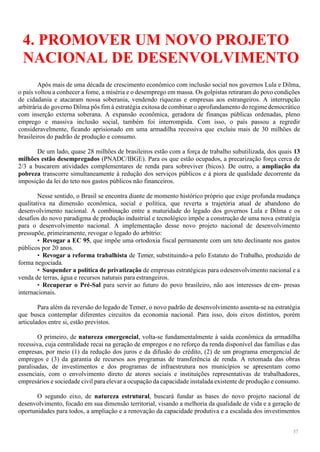 37
4. PROMOVER UM NOVO PROJETO
NACIONAL DE DESENVOLVIMENTO
Após mais de uma década de crescimento econômico com inclusão social nos governos Lula e Dilma,
o país voltou a conhecer a fome, a miséria e o desemprego em massa. Os golpistas retiraram do povo condições
de cidadania e atacaram nossa soberania, vendendo riquezas e empresas aos estrangeiros. A interrupção
arbitrária do governo Dilma pôs fim à estratégia exitosa de combinar o aprofundamento do regime democrático
com inserção externa soberana. A expansão econômica, geradora de finanças públicas ordenadas, pleno
emprego e massiva inclusão social, também foi interrompida. Com isso, o país passou a regredir
consideravelmente, ficando aprisionado em uma armadilha recessiva que excluiu mais de 30 milhões de
brasileiros do padrão de produção e consumo.
De um lado, quase 28 milhões de brasileiros estão com a força de trabalho subutilizada, dos quais 13
milhões estão desempregados (PNADC/IBGE). Para os que estão ocupados, a precarização força cerca de
2/3 a buscarem atividades complementares de renda para sobreviver (bicos). De outro, a ampliação da
pobreza transcorre simultaneamente à redução dos serviços públicos e à piora de qualidade decorrente da
imposição da lei do teto nos gastos públicos não financeiros.
Nesse sentido, o Brasil se encontra diante de momento histórico próprio que exige profunda mudança
qualitativa na dimensão econômica, social e política, que reverta a trajetória atual de abandono do
desenvolvimento nacional. A combinação entre a maturidade do legado dos governos Lula e Dilma e os
desafios do novo paradigma de produção industrial e tecnológico impõe a construção de uma nova estratégia
para o desenvolvimento nacional. A implementação desse novo projeto nacional de desenvolvimento
pressupõe, primeiramente, revogar o legado do arbítrio:
• Revogar a EC 95, que impõe uma ortodoxia fiscal permanente com um teto declinante nos gastos
públicos por 20 anos.
• Revogar a reforma trabalhista de Temer, substituindo-a pelo Estatuto do Trabalho, produzido de
forma negociada.
• Suspender a política de privatização de empresas estratégicas para odesenvolvimento nacional e a
venda de terras, água e recursos naturais para estrangeiros.
• Recuperar o Pré-Sal para servir ao futuro do povo brasileiro, não aos interesses deem- presas
internacionais.
Para além da reversão do legado de Temer, o novo padrão de desenvolvimento assenta-se na estratégia
que busca contemplar diferentes circuitos da economia nacional. Para isso, dois eixos distintos, porém
articulados entre si, estão previstos.
O primeiro, de natureza emergencial, volta-se fundamentalmente à saída econômica da armadilha
recessiva, cuja centralidade recai na geração de empregos e no reforço da renda disponível das famílias e das
empresas, por meio (1) da redução dos juros e da difusão do crédito, (2) de um programa emergencial de
empregos e (3) da garantia de recursos aos programas de transferência de renda. A retomada das obras
paralisadas, de investimentos e dos programas de infraestrutura nos municípios se apresentam como
essenciais, com o envolvimento direto de atores sociais e instituições representativas de trabalhadores,
empresários e sociedade civil para elevar a ocupação da capacidade instalada existente de produção e consumo.
O segundo eixo, de natureza estrutural, buscará fundar as bases do novo projeto nacional de
desenvolvimento, focado em sua dimensão territorial, visando a melhoria da qualidade de vida e a geração de
oportunidades para todos, a ampliação e a renovação da capacidade produtiva e a escalada dos investimentos
 