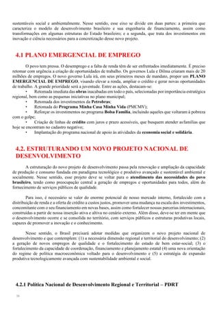 38
sustentáveis social e ambientalmente. Nesse sentido, esse eixo se divide em duas partes: a primeira que
caracteriza o modelo de desenvolvimento brasileiro e sua engenharia de financiamento, assim como
transformações em algumas estruturas do Estado brasileiro; e a segunda, que trata dos investimentos em
inovação e ciência necessários para a concretização desse novo projeto.
4.1 PLANO EMERGENCIAL DE EMPREGO
O povo tem pressa. O desemprego e a falta de renda têm de ser enfrentados imediatamente. É preciso
retomar com urgência a criação de oportunidades de trabalho. Os governos Lula e Dilma criaram mais de 20
milhões de empregos. O novo governo Lula irá, em seus primeiros meses de mandato, propor um PLANO
EMERGENCIAL DE EMPREGO, visando elevar a renda, ampliar o crédito e gerar novas oportunidades
de trabalho. A grande prioridade será a juventude. Entre as ações, destacam-se:
• Retomada imediata das obras inacabadas em todo o país, selecionadas por importância estratégica
regional, bem como as pequenas iniciativas no plano municipal;
• Retomada dos investimentos da Petrobras;
• Retomada do Programa Minha Casa Minha Vida (PMCMV);
• Reforçar os investimentos no programa Bolsa Família, incluindo aqueles que voltaram à pobreza
com o golpe;
• Criação de linhas de crédito com juros e prazo acessíveis, que busquem atender asfamílias que
hoje se encontram no cadastro negativo;
• Implantação do programa nacional de apoio às atividades da economia social e solidária.
4.2. ESTRUTURANDO UM NOVO PROJETO NACIONAL DE
DESENVOLVIMENTO
A estruturação do novo projeto de desenvolvimento passa pela renovação e ampliação da capacidade
de produção e consumo fundada em paradigma tecnológico e produtivo avançado e sustentável ambiental e
socialmente. Nesse sentido, esse projeto deve se voltar para o atendimento das necessidades do povo
brasileiro, tendo como preocupação central a geração de empregos e oportunidades para todos, além do
fornecimento de serviços públicos de qualidade.
Para isso, é necessário se valer do enorme potencial de nosso mercado interno, fortalecido com a
distribuição de renda e a oferta de crédito a custos justos, promover uma mudança na escala dos investimentos,
concomitante com o seu financiamento em novas bases, assim como fortalecer nossas parcerias internacionais,
construídas a partir de nossa inserção ativa e altiva no cenário externo. Além disso, deve-se ter em mente que
o desenvolvimento ocorre e se consolida no território, com serviços públicos e estruturas produtivas locais,
capazes de promover a inovação e o conhecimento.
Nesse sentido, o Brasil precisará adotar medidas que organizem o novo projeto nacional de
desenvolvimento e que contemplem: (1) a necessária dimensão regional e territorial do desenvolvimento; (2)
a geração de novos empregos de qualidade e o fortalecimento do estado de bem estar-social; (3) o
fortalecimento da capacidade de coordenação, financiamento e planejamento estatal (4) uma nova orientação
do regime de política macroeconômica voltado para o desenvolvimento e (5) a estratégia de expansão
produtiva tecnologicamente avançada com sustentabilidade ambiental e social.
4.2.1 Política Nacional de Desenvolvimento Regional e Territorial – PDRT
 