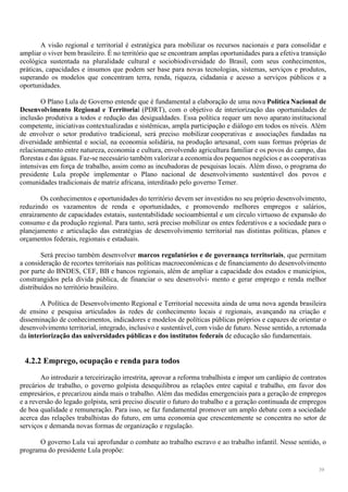 39
A visão regional e territorial é estratégica para mobilizar os recursos nacionais e para consolidar e
ampliar o viver bem brasileiro. É no território que se encontram amplas oportunidades para a efetiva transição
ecológica sustentada na pluralidade cultural e sociobiodiversidade do Brasil, com seus conhecimentos,
práticas, capacidades e insumos que podem ser base para novas tecnologias, sistemas, serviços e produtos,
superando os modelos que concentram terra, renda, riqueza, cidadania e acesso a serviços públicos e a
oportunidades.
O Plano Lula de Governo entende que é fundamental a elaboração de uma nova Política Nacional de
Desenvolvimento Regional e Territorial (PDRT), com o objetivo de interiorização das oportunidades de
inclusão produtiva a todos e redução das desigualdades. Essa política requer um novo aparato institucional
competente, iniciativas contextualizadas e sistêmicas, ampla participação e diálogo em todos os níveis. Além
de envolver o setor produtivo tradicional, será preciso mobilizar cooperativas e associações fundadas na
diversidade ambiental e social, na economia solidária, na produção artesanal, com suas formas próprias de
relacionamento entre natureza, economia e cultura, envolvendo agricultura familiar e os povos do campo, das
florestas e das águas. Faz-se necessário também valorizar a economia dos pequenos negócios e as cooperativas
intensivas em força de trabalho, assim como as incubadoras de pesquisas locais. Além disso, o programa do
presidente Lula propõe implementar o Plano nacional de desenvolvimento sustentável dos povos e
comunidades tradicionais de matriz africana, interditado pelo governo Temer.
Os conhecimentos e oportunidades do território devem ser investidos no seu próprio desenvolvimento,
reduzindo os vazamentos de renda e oportunidades, e promovendo melhores empregos e salários,
enraizamento de capacidades estatais, sustentabilidade socioambiental e um círculo virtuoso de expansão do
consumo e da produção regional. Para tanto, será preciso mobilizar os entes federativos e a sociedade para o
planejamento e articulação das estratégias de desenvolvimento territorial nas distintas políticas, planos e
orçamentos federais, regionais e estaduais.
Será preciso também desenvolver marcos regulatórios e de governança territoriais, que permitam
a consideração de recortes territoriais nas políticas macroeconômicas e de financiamento do desenvolvimento
por parte do BNDES, CEF, BB e bancos regionais, além de ampliar a capacidade dos estados e municípios,
constrangidos pela dívida pública, de financiar o seu desenvolvi- mento e gerar emprego e renda melhor
distribuídos no território brasileiro.
A Política de Desenvolvimento Regional e Territorial necessita ainda de uma nova agenda brasileira
de ensino e pesquisa articulados às redes de conhecimento locais e regionais, avançando na criação e
disseminação de conhecimentos, indicadores e modelos de políticas públicas próprios e capazes de orientar o
desenvolvimento territorial, integrado, inclusivo e sustentável, com visão de futuro. Nesse sentido, a retomada
da interiorização das universidades públicas e dos institutos federais de educação são fundamentais.
4.2.2 Emprego, ocupação e renda para todos
Ao introduzir a terceirização irrestrita, aprovar a reforma trabalhista e impor um cardápio de contratos
precários de trabalho, o governo golpista desequilibrou as relações entre capital e trabalho, em favor dos
empresários, e precarizou ainda mais o trabalho. Além das medidas emergenciais para a geração de empregos
e a reversão do legado golpista, será preciso discutir o futuro do trabalho e a geração continuada de empregos
de boa qualidade e remuneração. Para isso, se faz fundamental promover um amplo debate com a sociedade
acerca das relações trabalhistas do futuro, em uma economia que crescentemente se concentra no setor de
serviços e demanda novas formas de organização e regulação.
O governo Lula vai aprofundar o combate ao trabalho escravo e ao trabalho infantil. Nesse sentido, o
programa do presidente Lula propõe:
 