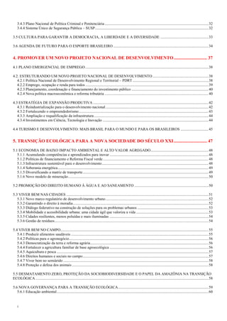 4
3.4.3 Plano Nacional de Política Criminal e Penitenciária ............................................................................................................32
3.4.4 Sistema Único de Segurança Pública – SUSP......................................................................................................................32
3.5 CULTURA PARA GARANTIR A DEMOCRACIA, A LIBERDADE E A DIVERSIDADE ..................................................33
3.6 AGENDA DE FUTURO PARA O ESPORTE BRASILEIRO ...................................................................................................34
4. PROMOVER UM NOVO PROJETO NACIONAL DE DESENVOLVIMENTO............................. 37
4.1 PLANO EMERGENCIAL DE EMPREGO ................................................................................................................................38
4.2. ESTRUTURANDO UM NOVO PROJETO NACIONAL DE DESENVOLVIMENTO ..........................................................38
4.2.1 Política Nacional de Desenvolvimento Regional e Territorial – PDRT...............................................................................38
4.2.2 Emprego, ocupação e renda para todos ................................................................................................................................39
4.2.3 Planejamento, coordenação e financiamento do investimento público ................................................................................40
4.2.4 Nova política macroeconômica e reforma tributária ............................................................................................................40
4.3 ESTRATÉGIA DE EXPANSÃO PRODUTIVA ........................................................................................................................42
4.3.1 Reindustrialização para o desenvolvimento nacional...........................................................................................................42
4.3.2 Fortalecendo o empreendedorismo.......................................................................................................................................43
4.3.3 Ampliação e requalificação da infraestrutura .......................................................................................................................44
4.3.4 Investimentos em Ciência, Tecnologia e Inovação ..............................................................................................................44
4.4 TURISMO E DESENVOLVIMENTO: MAIS BRASIL PARA O MUNDO E PARA OS BRASILEIROS .............................45
5. TRANSIÇÃO ECOLÓGICA PARA A NOVA SOCIEDADE DO SÉCULO XXI............................. 47
5.1 ECONOMIA DE BAIXO IMPACTO AMBIENTAL E ALTO VALOR AGREGADO............................................................48
5.1.1 Acumulando competências e aprendizados para inovar .......................................................................................................48
5.1.2 Políticas de financiamento e Reforma Fiscal verde..............................................................................................................48
5.1.3 Infraestrutura sustentável para o desenvolvimento...............................................................................................................48
5.1.4 Soberania energética.............................................................................................................................................................49
5.1.5 Diversificando a matriz de transporte...................................................................................................................................49
5.1.6 Novo modelo de mineração..................................................................................................................................................50
5.2 PROMOÇÃO DO DIREITO HUMANO À ÁGUA E AO SANEAMENTO .............................................................................50
5.3 VIVER BEM NAS CIDADES ....................................................................................................................................................51
5.3.1 Novo marco regulatório de desenvolvimento urbano...........................................................................................................52
5.3.2 Garantindo o direito à moradia.............................................................................................................................................52
5.3.3 Diálogo federativo na construção de soluções para os problemas urbanos ..........................................................................53
5.3.4 Mobilidade e acessibilidade urbana: uma cidade ágil que valoriza a vida ...........................................................................53
5.3.5 Cidades resilientes, menos poluídas e mais iluminadas .......................................................................................................54
5.3.6 Gestão de resíduos................................................................................................................................................................54
5.4 VIVER BEM NO CAMPO..........................................................................................................................................................55
5.4.1 Produzir alimentos saudáveis ...............................................................................................................................................55
5.4.2 Políticas para o agronegócio.................................................................................................................................................56
5.4.3 Democratização da terra e reforma agrária...........................................................................................................................56
5.4.4 Fortalecer a agricultura familiar de base agroecológica .......................................................................................................56
5.4.5 Aquicultura e pesca ..............................................................................................................................................................57
5.4.6 Direitos humanos e sociais no campo...................................................................................................................................57
5.4.7 Viver bem no semiárido .......................................................................................................................................................58
5.4.8 Proteção e defesa dos animais ..............................................................................................................................................58
5.5 DESMATAMENTO ZERO, PROTEÇÃO DA SOCIOBIODIVERSIDADE E O PAPEL DA AMAZÔNIA NA TRANSIÇÃO
ECOLÓGICA ....................................................................................................................................................................................58
5.6 NOVA GOVERNANÇA PARA A TRANSIÇÃO ECOLÓGICA..............................................................................................59
5.6.1 Educação ambiental..............................................................................................................................................................60
 