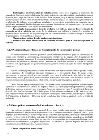 40
• Elaboração de um novo Estatuto do trabalho em linha com as novas exigências de organização da
produção do futuro com mais produtividade. Para tanto, será promovida a reformulação e ampliação do sistema
de formação ao longo da vida laboral dos trabalha- dores, capaz de integrar no novo sistema de formação e
aprendizagem as distintas linhas atualmente existentes. Ao mesmo tempo, a sua operacionalização contará com
a valorização de sindicatos e associações de trabalhadores e empresários na orientação da preparação para a
qualificação profissional. Também fará parte a reorganização dos fundos sociais existentes para criar uma nova
política de proteção durante a vida laboral dos trabalhadores.
• Implantação do programa de inclusão produtiva e de redes de apoio ao desenvolvimento da
economia social e solidária por meio do fortalecimento das políticas e instituições voltadas ao
desenvolvimento do trabalho nos pequenos negócios em consonância com a difusão tecnológica, assessoria
de gestão, acesso aos mercados e ao crédito;
• Manutenção da política de valorização do salário mínimo.
• Promover um amplo debate sobre as condições necessárias para a redução da jornada de
trabalho.
4.2.3 Planejamento, coordenação e financiamento do investimento público
O estabelecimento de um novo padrão de desenvolvimento pressupõe o papel de coordenação do
Estado no investimento e a construção de sinergias com o setor privado e o terceiro setor. A recuperação do
planejamento enquanto instrumento de construção de horizontes de médio e longo prazos é uma característica
fundamental do processo de desenvolvimento, podendo ser constituída mediante a criação de comitês
executivos com a participação não governamental para agilizar a operacionalização das frentes de expansão
produtiva.
O novo sistema de planejamento nacional deverá contar com o envolvimento direto do governo federal,
com a realização de conferências nacionais estratégicas e o envolvimento direto de atores sociais.
Internamente, o governo federal será reorganizado com vistas à definição de prioridades, formas de
financiamento, metas quantitativas, monitoramento e avaliação de resultados. Será necessário retomar os
investimentos em infraestrutura para que o País volte a crescer e gerar empregos de qualidade.
Nessa direção, o programa do presidente Lula propõe que os investimentos públicos, compostos pelo
orçamento de investimentos da União e das empresas estatais, não sejam computados para efeito de apuração
do limite de gasto que sejam previstos pelas regras fiscais que estejam em vigor. A experiência do Programa
de Aceleração do Crescimento - PAC e do Programa de Investimentos em Logística- PIL será recuperada,
com o aperfeiçoamento dos mecanismos de regulação, contratação e financiamento, com reforço da Empresa
de Planejamento e Logística – EPL para elevar a qualidade dos projetos, reduzindo custos e tempo de
realização.
4.2.4 Nova política macroeconômica e reforma tributária
As políticas monetária, fiscal e cambial devem estar voltadas para garantir o desenvolvimento
econômico sustentável. Os governos do presidente Lula já demonstraram como é possível crescer, gerar
empregos e distribuir renda, ao mesmo tempo em que se mantém a inflação baixa e se reduz o endividamento
público. Foi no governo do presidente Lula que a dívida líquida brasileira foi mais reduzida e que a inflação
se estabilizou em patamares baixos. Dada sua experiência bem-sucedida e seu compromisso histórico com a
estabilidade macroeconômica, o programa do presidente Lula apresenta as seguintes propostas para rearticular
a atual institucionalidade da política macroeconômica:
Câmbio competitivo e menos volátil
 