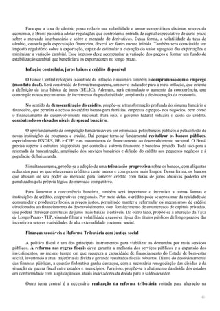 41
Para que a taxa de câmbio possa reduzir sua volatilidade e tornar competitivos distintos setores da
economia, o Brasil passará a adotar regulações que controlem a entrada de capital especulativo de curto prazo
sobre o mercado interbancário e sobre o mercado de derivativos. Dessa forma, a volatilidade da taxa de
câmbio, causada pela especulação financeira, deverá ser forte- mente inibida. Também será constituído um
imposto regulatório sobre a exportação, capaz de estimular a elevação do valor agregado das exportações e
minimizar a variação cambial. Esse imposto deve acompanhar a variação dos preços e formar um fundo de
estabilização cambial que beneficiará os exportadores no longo prazo.
Inflação controlada, juros baixos e crédito disponível
O Banco Central reforçará o controle da inflação e assumirá também o compromisso com o emprego
(mandato dual). Será construído de forma transparente, um novo indicador para a meta inflação, que oriente
a definição da taxa básica de juros (SELIC). Ademais, será estimulado o aumento da concorrência, que
contemple novos mecanismos de incremento da produtividade, ampliando a desindexação da economia.
No sentido da democratização do crédito, propõe-se a transformação profunda do sistema bancário e
financeiro, que permita o acesso ao crédito barato para famílias, empresas e peque- nos negócios, bem como
o financiamento do desenvolvimento nacional. Para isso, o governo federal reduzirá o custo do crédito,
combatendo os elevados níveis de spread bancário.
O aprofundamento da competição bancária deverá ser estimulada pelos bancos públicos e pela difusão de
novas instituições de poupança e crédito. Daí porque torna-se fundamental revitalizar os bancos públicos,
especialmente BNDES, BB e CEF, e os mecanismos de financiamento ao desenvolvimento nacional. O Brasil
precisa superar a estrutura oligopolista que controla o sistema financeiro e bancário privado. Tudo isso para a
retomada da bancarização, ampliação dos serviços bancários e difusão do crédito aos pequenos negócios e à
população de baixarenda.
Simultaneamente, propõe-se a adoção de uma tributação progressiva sobre os bancos, com alíquotas
reduzidas para os que oferecerem crédito a custo menor e com prazos mais longos. Dessa forma, os bancos
que abusam de seu poder de mercado para fornecer crédito com taxas de juros abusivas poderão ser
penalizados pela própria lógica do mercado competitivo.
Para fomentar a concorrência bancária, também será importante o incentivo a outras formas e
instituições de crédito, cooperativas e regionais. Por meio delas, o crédito pode se aproximar da realidade do
consumidor e produtores locais, a preços justos, permitindo manter e reformular os mecanismos de crédito
direcionados ao financiamento do desenvolvimento, com fortalecimento de um mercado de capitais privados,
que poderá florescer com taxas de juros mais baixas e estáveis. Do outro lado, propõe-se a alteração da Taxa
de Longo Prazo - TLP, visando filtrar a volatilidade excessiva típica dos títulos públicos de longo prazo e dar
incentivo a setores e atividades de alta externalidade e retorno social.
Finanças saudáveis e Reforma Tributária com justiça social
A política fiscal é um dos principais instrumentos para viabilizar as demandas por mais serviços
públicos. A reforma nas regras fiscais deve garantir a melhoria dos serviços públicos e a expansão dos
investimentos, ao mesmo tempo em que recupera a capacidade de financiamento do Estado de bem-estar
social, invertendo a atual trajetória da dívida e gerando resultados fiscais robustos. Diante do desordenamento
das finanças públicas, a questão federativa ganha destaque, com a necessária renegociação das dívidas e da
situação de guerra fiscal entre estados e municípios. Para isso, propõe-se o abatimento da dívida dos estados
em conformidade com a aplicação dos atuais indexadores da dívida para o saldo devedor.
Outro tema central é a necessária realização da reforma tributária voltada para alteração na
 