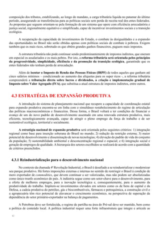 42
composição dos tributos, estabilizando, ao longo do mandato, a carga tributária líquida no patamar do último
período, assegurando as transferências para as políticas sociais sem perda de receita real dos entes federados.
As propostas que seguem orientam-se pela formação de um sistema que opere com eficiência arrecadatória e
justiça social, regionalmente equitativo e simplificado, capaz de incentivar investimentos sociais e a transição
ecológica.
A recuperação da capacidade de investimentos do Estado, o combate às desigualdades e a expansão
das oportunidades no Brasil não serão obtidas apenas com políticas sociais de combate à pobreza. Exigem
também que os mais ricos, sobretudo os que obtêm grandes ganhos financeiros, paguem mais impostos.
A estrutura tributária não pode continuar sendo predominantemente de impostos indiretos, que oneram
em especial os assalariados e os mais pobres. Por isto, a reforma tributária será orientada pelos princípios
da progressividade, simplicidade, eficiência e da promoção da transição ecológica, garantindo que os
entes federados não tenham perda de arrecadação.
Além de isentar o Imposto de Renda das Pessoas Físicas (IRPF) de todos aqueles que ganham até
cinco salários mínimos – condicionado ao aumento das alíquotas para os super ricos -, a reforma tributária
compreenderá a tributação direta sobre lucros e dividendos, a criação e implementação gradual de
Imposto sobre Valor Agregado (IVA), que substitua a atual estrutura de impostos indiretos, entre outros.
4.3 ESTRATÉGIA DE EXPANSÃO PRODUTIVA
A introdução do sistema de planejamento nacional que recupere a capacidade de coordenação estatal
para expansão produtiva encontra-se em linha com o simultâneo restabelecimento do regime de articulação
das políticas macroeconômicas e financeiras. Dessa forma, o Brasil voltará a ter condições de financiar o
avanço de um do novo padrão de desenvolvimento assentado em uma renovada estrutura produtiva, mais
eficiente, tecnologicamente avançada, capaz de atingir o pleno emprego da força de trabalho e de ser
sustentável ecológica, territorial e socialmente.
A estratégia nacional de expansão produtiva será orientada pelos seguintes critérios: 1) integração
regional como base para inserção soberana do Brasil no mundo; 2) redução da restrição externa; 3) maior
potencial de desenvolvimento e disseminação de novas tecnologias; 4) elevação do padrão de vida do conjunto
da população; 5) sustentabilidade ambiental e desconcentração regional e espacial; e 6) integração social e
geração de empregos de qualidade. A hierarquia dos setores escolhidos se realizará de acordo com a quantidade
de critérios preenchidos.
4.3.1 Reindustrialização para o desenvolvimento nacional
No contexto da chamada 4ª Revolução Industrial, o Brasil é desafiado a se reindustrializar e modernizar
seu parque produtivo. Há fortes imposições externas e internas no sentido de restringir o Brasil à condição de
mero exportador de commodities, que devem continuar a ser valorizadas, mas não podem ser absolutizadas
como único trunfo econômico do país. A indústria segue como um setor-chave para o desenvolvimento, para
a oferta de melhores empregos, para a inovação tecnológica e, consequentemente, para o aumento da
produtividade do trabalho. Impõem-se investimentos elevados em setores como os de bens de capital e da
Defesa, a cadeia produtiva do petróleo, gás e biocombustíveis, fármacos e petroquímica, a construção civil e
a agropecuária têm rico potencial de alavancar o crescimento econômico, na perspectiva de superação da
dependência do setor primário-exportador na balança de pagamentos.
A Petrobras deve ser fortalecida, o regime de partilha na área do Pré-sal deve ser mantido, bem como
a política de conteúdo local. A política industrial requer uma forte infraestrutura que integre e articule as
 