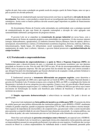 43
regiões do país, bem como a produção em grande escala de energia a partir de fontes limpas, uma vez que o
país as possui em elevado potencial.
O processo de reindustrialização nacional transcorrerá com base na significativa elevação da taxa de
investimento. Para tanto, o setor produtivo estatal deverá ser reconfigurado para fortalecer setores industriais
estratégicos. Assim como os bancos públicos deverão assumir papel importante no padrão de financiamento
da reindustrialização.
Os Investimentos Diretos do Exterior serão estimulados em conformidade com a estratégia nacional
de reindustrialização do país cuja frente de expansão contemplará a elevação do valor agregado com
sustentabilidade ambiental e protagonismo do progresso técnico.
O governo Lula vai se empenhar na reconstrução do parque industrial em novas bases, com o
estabelecimento de frentes de expansão produtiva com centralidade nos segmentos: (1) dos recursos naturais
(energia, hidrocarbonetos, agropecuária), (2) indústria (insumos básicos,fármacos, bens de capitais, defesa e
aeroespacial, microeletrônica e outras), (3) infraestrutura econômica (logística, ferrovias, rodovias, hidrovias,
telecomunicações, banda larga), (4) infraestrutura social (saneamentos, habitação, mobilidade urbana,
equipamentos de saúde, lazer e cultura). Ademais, o governo federal promoverá a agroindustrialização do
campo brasileiro.
4.3.2 Fortalecendo o empreendedorismo
O fortalecimento do empreendedorismo e o apoio às Micro e Pequenas Empresas (MPE) são
fundamentais para o desenvolvimento do país e a retomada do crescimento econômico, por isso daremos
prioridade ao incentivo as elas. Pois de cada 100 CNPJ no país, 99 são de microempreendedores individuais
(MEI), micro ou pequenas empresas. São elas que geram mais da metade das vagas com carteira assinada e
que abrigam boa parte dos desempregados que buscam alternativas de ocupação e renda, portanto fortalecer o
empreendedorismo é uma prioridade do governo Lula.
É fundamental conservar o tratamento diferenciado aos pequenos negócios, como determina a
Constituição, conquistado em 2006 com a aprovação da Lei Geral da MPE e do Simples Nacional durante o
governo do Presidente Lula. O sistema avançou com a criação do MEI, em 2009, e a ampliação dos limites de
faturamento e inclusão de novas categorias nos anos seguintes. Graças a isso, em uma década o Brasil passou
de 2,8 milhões de pequenos negócios para 12,1 milhões (sendo 7,2 milhões de MEI) no que talvez seja o maior
movimento de formalização no mundo com benefícios para milhares de brasileiros e brasileiras que se
incluíram na economia.
O Simples representa desburocratização e sobrevivência no mercado. Ele pode e deverá ser
aperfeiçoado.
O governo Lula implantará um forte política de incentivo ao crédito para MPE. O aumento da oferta
de crédito passa por uma política diferenciada das instituições públicas, como BNDES e FINEP, atualmente
voltados às grandes empresas, quando as pequenas representam 27% do PIB e não recebem a mesma atenção.
Sem esquecer da importância do microcrédito e do cooperativismo, que precisam voltar a serem incentivados
para aumentar a competitividade de um setor financeiro hoje altamente concentrado. As compras públicas, nas
três esferas de poder, são outro instrumento previsto na Lei Geral que serão fomentados em nosso governo.
Outro foco será realização de parcerias estratégicas como o Sistema S, em especial com o SEBRAE.
O governo do Presidente Lula vai incentivar a capacitação técnica dos empresários nestas parcerias, para que
os empreendedores possam ter uma gestão profissional e inovadora em seus negócios. O ambiente das startups
crescerá no Brasil se a cultura empreendedora for trabalhada desde o ensino fundamental, passando pelas
 