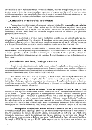 44
universidades e cursos profissionalizantes. Jovens das periferias, mulheres principalmente, são os que mais
crescem entre os donos de pequenos negócios e precisam se preparar para desenvolver suas empresas e
transformar suas vidas e suas comunidades. Para nós, fortalecer o empreendedorismo de pequeno porte é um
grande mecanismo de combate às desigualdades, com inclusão socioeconômica.
4.3.3 Ampliação e requalificação da infraestrutura
Para ampliar os investimentos em infraestrutura, o governo Lula também irá expandir a parceria com
o setor privado por meio de concessões e outras parcerias público-privadas, garantindo contratos que
propiciem investimentos com o menor custo ao usuário, assegurando os investimentos necessários à
infraestrutura nacional. Além disso, será necessário renegociar contratos de concessão que apresentem
problemas para viabilizá-los.
Para isso, aperfeiçoará os diversos marcos regulatórios, visando criar um ambiente cada vez mais
competitivo na prestação de serviços eficientes e de qualidade e promovendo a modernização das operações e
profissionalização dos operadores. Avançará, ainda, no estimulo ao mercado privado de crédito de longo prazo
e no desenvolvimento de instrumentos de garantias para financiamento de projetos de grande vulto.
Para além do orçamento de investimentos, o governo criará o fundo de financiamento da
infraestrutura, composto por pequena parcela redirecionada das reservas internacionais, recursos do BNDES
e recursos privados. O fundo estimulará a alavancagem do mercado de títulos privados, a busca por
financiamento em bancos internacionais e o envolvimento do setor financeiro privado no financiamento de
longo prazo.
4.3.4 Investimentos em Ciência, Tecnologia e Inovação
Ciência e tecnologia aplicadas em inovações promovem transformações disruptivas dos paradigmas do
sistema produtivo de bens e serviços para uma economia do conhecimento e para a transição ecológica. As
desigualdades de padrão tecnológico rapidamente se transformam em defasagens que isolam ou excluem as
estruturas produtivas nacionais frente à dinâmica de concorrência.
Para adentrar nessa nova onda de inovações, o Brasil deverá investir significativamente em
educação, ciência, tecnologia e inovação. Além disso, existe a necessidade de rearticulação das políticas e
instituições voltadas para a ciência, tecnologia e inovação, capazes de ampliar distâncias com as fronteiras
tecnológicas em expansão. Nesse sentido, o Brasil deverá se integrar à nova onda produtiva e tecnológica
mundial, contendo as seguintes orientações:
1. Remontagem do Sistema Nacional de Ciência, Tecnologia e Inovação (CT&I): em pouco
mais de dois anos, o governo Temer afundou o sistema nacional de Ciência, Tecnologia e Inovação na maior crise
da sua história. O Governo Lula promoverá a remontagem desse sistema – alavanca fundamental para o
desenvolvimento do país – conectando as políticas públicas com o curso da expansão da fronteira de
conhecimento aplicada em todas as áreas do sistema produtivo. O Sistema Nacional de Ciência, Tecnologia e
Inovação deve associar universidades e centros de excelência em pesquisas públicas e privadas, capazes de
operar em redes colaborativas e em coordenação com a estruturação de ecossistemas de inovação em áreas
estratégicas (como manufatura avançada, biotecnologia, nanotecnologia, fármacos, energia e defesa nacional).
2. Recomposição e ampliação do Sistema Nacional de Fomento de CT&I: para alavancar o
sistema nacional de Ciência, Tecnologia e Inovação será necessário recompor e ampliar os investimentos na
área. Os orçamentos das agências de fomento federais, destacadamente os do CNPq e da CAPES serão
recuperados e ampliados a partir dos patamares mais elevados alcançados nos governos Lula e Dilma. A
exemplo do que ocorreu no governo Lula, os recursos do Fundo Nacional de Desenvolvimento Científico e
Tecnológico (FNDCT), operado pela FINEP, serão progressivamente liberados na sua totalidade para
 