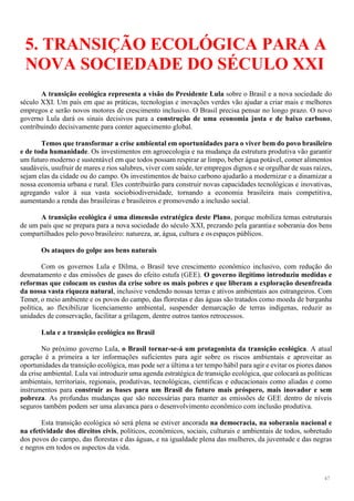 47
5. TRANSIÇÃO ECOLÓGICA PARA A
NOVA SOCIEDADE DO SÉCULO XXI
A transição ecológica representa a visão do Presidente Lula sobre o Brasil e a nova sociedade do
século XXI. Um país em que as práticas, tecnologias e inovações verdes vão ajudar a criar mais e melhores
empregos e serão novos motores de crescimento inclusivo. O Brasil precisa pensar no longo prazo. O novo
governo Lula dará os sinais decisivos para a construção de uma economia justa e de baixo carbono,
contribuindo decisivamente para conter aquecimento global.
Temos que transformar a crise ambiental em oportunidades para o viver bem do povo brasileiro
e de toda humanidade. Os investimentos em agroecologia e na mudança da estrutura produtiva vão garantir
um futuro moderno e sustentável em que todos possam respirar ar limpo, beber água potável, comer alimentos
saudáveis, usufruir de mares e rios salubres, viver com saúde, ter empregos dignos e se orgulhar de suas raízes,
sejam elas da cidade ou do campo. Os investimentos de baixo carbono ajudarão a modernizar e a dinamizar a
nossa economia urbana e rural. Eles contribuirão para construir novas capacidades tecnológicas e inovativas,
agregando valor à sua vasta sociobiodiversidade, tornando a economia brasileira mais competitiva,
aumentando a renda das brasileiras e brasileiros e promovendo a inclusão social.
A transição ecológica é uma dimensão estratégica deste Plano, porque mobiliza temas estruturais
de um país que se prepara para a nova sociedade do século XXI, prezando pela garantiae soberania dos bens
compartilhados pelo povo brasileiro: natureza, ar, água, cultura e osespaços públicos.
Os ataques do golpe aos bens naturais
Com os governos Lula e Dilma, o Brasil teve crescimento econômico inclusivo, com redução do
desmatamento e das emissões de gases do efeito estufa (GEE). O governo ilegítimo introduziu medidas e
reformas que colocam os custos da crise sobre os mais pobres e que liberam a exploração desenfreada
da nossa vasta riqueza natural, inclusive vendendo nossas terras e ativos ambientais aos estrangeiros. Com
Temer, o meio ambiente e os povos do campo, das florestas e das águas são tratados como moeda de barganha
política, ao flexibilizar licenciamento ambiental, suspender demarcação de terras indígenas, reduzir as
unidades de conservação, facilitar a grilagem, dentre outros tantos retrocessos.
Lula e a transição ecológica no Brasil
No próximo governo Lula, o Brasil tornar-se-á um protagonista da transição ecológica. A atual
geração é a primeira a ter informações suficientes para agir sobre os riscos ambientais e aproveitar as
oportunidades da transição ecológica, mas pode ser a última a ter tempo hábil para agir e evitar os piores danos
da crise ambiental. Lula vai introduzir uma agenda estratégica de transição ecológica, que colocará as políticas
ambientais, territoriais, regionais, produtivas, tecnológicas, científicas e educacionais como aliadas e como
instrumentos para construir as bases para um Brasil do futuro mais próspero, mais inovador e sem
pobreza. As profundas mudanças que são necessárias para manter as emissões de GEE dentro de níveis
seguros também podem ser uma alavanca para o desenvolvimento econômico com inclusão produtiva.
Esta transição ecológica só será plena se estiver ancorada na democracia, na soberania nacional e
na efetividade dos direitos civis, políticos, econômicos, sociais, culturais e ambientais de todos, sobretudo
dos povos do campo, das florestas e das águas, e na igualdade plena das mulheres, da juventude e das negras
e negros em todos os aspectos da vida.
 