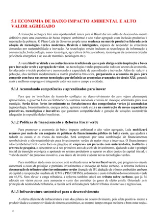48
5.1 ECONOMIA DE BAIXO IMPACTO AMBIENTAL E ALTO
VALOR AGREGADO
A transição ecológica traz uma oportunidade única para o Brasil dar um salto de desenvolvi- mento
definitivo para uma economia de baixo impacto ambiental e alto valor agregado com inclusão produtiva e
superação da pobreza. O Plano Lula de Governo propõe uma mudança na matriz produtiva liderada pela
adoção de tecnologias verdes modernas, flexíveis e inteligentes, capazes de responder às crescentes
demandas por sustentabilidade e inovação. As tecnologias verdes incluem as tecnologias de informação e
comunicação, biotecnologia, nano- tecnologia, agricultura de baixo carbono, tecnologias da economia circular
(eficiência energética e do uso de materiais, reciclagem etc.).
A vasta biodiversidade e os conhecimentos tradicionais que o país abriga serão inspiração e bases
para inovação verde e agregação de valor. As tecnologias verdes perpassarão todos os setores da economia,
fortalecendo o tecido produtivo e aumentando a capacidade de aprendizado e inovação. Além de reduzir a
poluição, elas também modernizarão a matriz produtiva brasileira, preparando a economia do país para
competir com base nas novas tecnologias que definirão as economias avançadas do século XXI, gerando
mais e melhores empregos e integrando cada vez mais o campo e a cidade.
5.1.1 Acumulando competências e aprendizados para inovar
Para que os benefícios da transição ecológica ao desenvolvimento do país sejam plenamente
aproveitados, o governo Lula vai fortalecer os sistemas nacionais e locais de inovação orientados para essa
transição. Serão feitos fortes investimento no fortalecimento das competências verdes já acumuladas
(agroecologia, biocombustíveis, energia eólica, química verde etc.) e na construção de novas capacidades
produtivas, tecnológicas e inovativas que garantam competitividade e geração de soluções sustentáveis
adequadas às especificidades brasileiras.
5.1.2 Políticas de financiamento e Reforma Fiscal verde
Para promover a economia de baixo impacto ambiental e alto valor agregado, Lula mobilizará
recursos por meio de um conjunto de políticas de financiamento público de baixo custo, que ajudará a
reduzir os custos e os riscos da transição. Será composto por uma combinação de financiamentos
reembolsáveis e não-reembolsáveis para investimentos verdes de maior risco e incerteza. O financiamento
não-reembolsável terá como foco os projetos de empresas em parceria com universidades, institutos e
centros de pesquisa, e concentrar-se-á nos primeiros anos do ciclo de investimento, ajudando a dar o pontapé
inicial da transição ecológica e apoiando os setores produtivos a superar os altos custos de capital inicial, o
“vale da morte” do processo inovativo, e os riscos de investir e adotar novas tecnologias verdes.
Para mobilizar ainda mais recursos, será realizada uma reforma fiscal verde, que progressiva- mente
aumentará o custo da poluição e premiará investimentos e inovação de baixo carbono. A reforma incluirá a
desoneração de tributos sobre investimentos verdes (isenção de IPI, dedução de tributos embutidos em bens
de capital e recuperação imediata de ICMS e PIS/COFINS), reduzindo o custo tributário do investimento verde
em 46,5%. Sem elevar a carga tributária, a reforma também criará um tributo sobre carbono, que já foi
adotado em vários países para aumentar o custo das emissões de gases de efeito estufa. Orientado pelo
princípio da neutralidade tributária, a receita será utilizada para reduzir tributos distorcivos e regressivos.
5.1.3 Infraestrutura sustentável para o desenvolvimento
A oferta eficiente de infraestrutura é um dos pilares do desenvolvimento, pois afeta positiva- mente a
produtividade e a competitividade do sistema econômico, ao mesmo tempo emque melhora o bem-estar social.
 