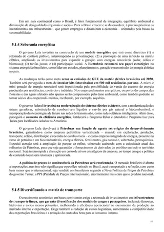 49
Em um país continental como o Brasil, é fator fundamental de integração, equilíbrio ambiental e
diminuição de desigualdades regionais e sociais. Para o Brasil crescer e se desenvolver, é preciso priorizar os
investimentos em infraestrutura – que geram empregos e dinamizam a economia – orientados pela busca da
sustentabilidade.
5.1.4 Soberania energética
O governo Lula investirá na construção de um modelo energético que terá como diretrizes (1) a
retomada do controle público, interrompendo as privatizações; (2) a promoção de uma inflexão na matriz
elétrica, ampliando os investimentos para expandir a geração com energias renováveis (solar, eólica e
biomassa); (3) tarifas justas; e (4) participação social. A Eletrobrás retomará seu papel estratégico no
sistema energético brasileiro, como líder em estudos, planejamentos, geração e transmissão de energia elétrica
no país.
As mudanças terão como meta zerar as emissões de GEE da matriz elétrica brasileira até 2050.
Também será perseguida a meta de instalar kits fotovoltaicos em 500 mil residências por ano. A micro e
mini geração de energia renovável será impulsionada pela possibilidade de venda do excesso de energia
produzido por residências, comércio e indústria. Nos empreendimentos energéticos, os povos do campo, das
florestas e das águas afetados não apenas serão compensados pelo dano ambiental, como também poderão se
tornar sócios dos empreendi- mentos, recebendo, por exemplo, royalties.
O governo federal investirá na modernização do sistema elétrico existente, com a modernização das
usinas geradoras, substituição de combustíveis líquidos e carvão por gás natural e biocombustível, e
incorporação das tecnologias de futuro nas redes de transmissão, como redes elétricas inteligentes. Além disso,
perseguirá o aumento da eficiência energética, fortalecerá o Programa Reluz e estenderá o Programa Luz para
Todos para localidades isoladas na Amazônia.
O governo Lula devolverá à Petrobras sua função de agente estratégico do desenvolvimento
brasileiro, garantindo-a como empresa petrolífera verticalizada – atuando em exploração, produção,
transporte, refino, distribuição e revenda de combustíveis – e como empresa integrada de energia, presente no
ramo de petróleo e em biocombustíveis, energia elétrica, fertilizantes, gás natural e, sobretudo, petroquímica.
Especial atenção terá a ampliação do parque de refino, sobretudo acabando com a ociosidade atual das
refinarias da Petrobras, para que seja garantido o fornecimento de derivados de petróleo em todo o território
nacional. Será interrompida a alienação em curso de ativos estratégicos da empresa, ao tempo em que a política
de conteúdo local será retomada e aprimorada.
A política de preços de combustíveis da Petrobras será reorientada. O mercado brasileiro é aberto
a importações, mas isso não significa que o petróleo retirado no Brasil, aqui transportado e refinado, com custo
bem menor que o internacional, seja vendido aos brasileiros segundo a Nova Política de Preços da Petrobras
do governo Temer, a PPI (Paridade de Preços Internacionais), enormemente mais caro que o produto nacional.
5.1.5 Diversificando a matriz de transporte
O crescimento econômico em bases consistentes exige a retomada de investimentos em infraestrutura
de transporte limpa, que garanta diversificação dos modais de cargas e passageiros, incluindo ferrovias,
hidrovias e meios menos poluentes, melhorando a eficiência operacional no escoamento da produção ao
mercado interno e exportação. Exige também a redução de custos logísticos, aumentando a competitividade
das exportações brasileiras e a redução do custo dos bens para o consumo interno.
 