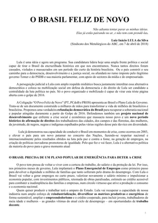 5
O BRASIL FELIZ DE NOVO
Não adianta tentar parar as minhas ideias.
Elas já estão pairando no ar, e não tem com prendê-las.
Luiz Inácio LULA da Silva
(Sindicato dos Metalúrgicos do ABC, em 7 de abril de 2018)
Lula é uma ideia e agora um programa. Sua candidatura lidera hoje uma ampla frente política e social
capaz de tirar o Brasil da encruzilhada histórica em que nos encontramos. Nunca tantos direitos foram
cassados, violados e massacrados em um período tão curto da história brasileira. Ou o país constrói o seu
caminho para a democracia, desenvolvimento e a justiça social, ou afundará no rumo imposto pelo ilegítimo
governo Temer e do PSDB e sua maioria parlamentar, com apoio de sectores da mídia e do empresariado.
A perseguição judicial a Lula com amplo respaldo midiático busca justamente interditar essa alternativa
democrática e coloca na mobilização social em defesa da democracia e do direito de Lula ser candidato a
centralidade da luta política no país. Só o povo organizado e mobilizado é capaz de virar esta triste página
aberta com o golpe de 2016.
A Coligação “O Povo Feliz de Novo” (PT, PCdoB e PROS) apresenta ao Brasil o Plano Lula de Governo.
Trata-se de um documento construído a milhares de mãos para transformar a vida de milhões de brasileiros e
brasileiras. Propomos uma verdadeira refundação democrática do Brasil para recuperar a soberania nacional
e popular atingidas duramente a partir do Golpe de 2016. Defendemos também um projeto nacional de
desenvolvimento que enfrente a crise social e econômica que massacra nosso povo e um novo período
histórico de afirmação de direitos dos trabalhadores das cidades, dos campos e das florestas, das mulheres,
da juventude, de negros, negras e indígenas espalhados pelas várias regiões desse país tão rico em diversidade.
Lula já demonstrou sua capacidade de conduzir o Brasil em momentos de crise, como ocorreu em 2003,
e elevar o país para um novo patamar no concerto das Nações, fazendo-se respeitar nacional e
internacionalmente pelos resultados obtidos na luta pela paz e contra a fome, na geração de empregos, na
criação de políticas inovadoras promotoras de igualdade. Pelo que fez e vai fazer, Lula é a alternativa política
da maioria do povo para o grave momento atual
O BRASIL PRECISA DE UM PLANO POPULAR DE EMERGÊNCIA PARA DETER A CRISE
O povo tem pressa de voltar a viver com a certeza do trabalho, do salário e da proteção da lei. Por isso,
nos primeiros meses de governo, Lula implantará o Plano Emergencial de Empregos como primeiro passo
para devolver a dignidade a milhões de famílias que tanto sofreram pelo drama do desemprego. Com Lula o
Brasil vai voltar a gerar empregos no curto prazo, valorizar novamente o salário mínimo e impulsionar a
economia popular, com investimentos públicos, retomada de obras paralisadas, estímulo ao crédito acessível
para combater a inadimplência das famílias e empresas, num círculo virtuoso que ative a produção o consumo
e a economia nacional.
Quem quiser produzir e trabalhar terá o amparo do Estado. Lula vai recuperar a capacidade de nossa
indústria num amplo esforço de reindustrialização, diversificar as matrizes produtivas e energéticas de
forma sustentável, ampliar o empreendedorismo e o crédito cooperado, para incluir jovens, trabalhadores de
meia idade e mulheres – as grandes vítimas do atual ciclo de desemprego – em oportunidades de trabalho
decente.
 