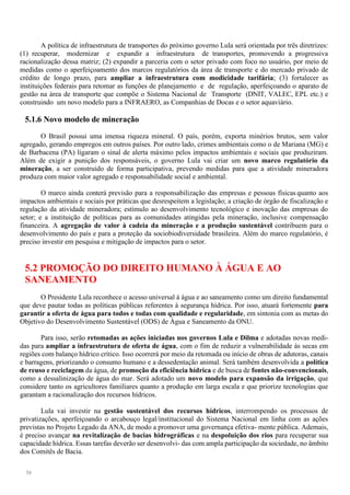 50
A política de infraestrutura de transportes do próximo governo Lula será orientada por três diretrizes:
(1) recuperar, modernizar e expandir a infraestrutura de transportes, promovendo a progressiva
racionalização dessa matriz; (2) expandir a parceria com o setor privado com foco no usuário, por meio de
medidas como o aperfeiçoamento dos marcos regulatórios da área de transporte e do mercado privado de
crédito de longo prazo, para ampliar a infraestrutura com modicidade tarifária; (3) fortalecer as
instituições federais para retomar as funções de planejamento e de regulação, aperfeiçoando o aparato de
gestão na área de transporte que compõe o Sistema Nacional de Transporte (DNIT, VALEC, EPL etc.) e
construindo um novo modelo para a INFRAERO, as Companhias de Docas e o setor aquaviário.
5.1.6 Novo modelo de mineração
O Brasil possui uma imensa riqueza mineral. O país, porém, exporta minérios brutos, sem valor
agregado, gerando empregos em outros países. Por outro lado, crimes ambientais como o de Mariana (MG) e
de Barbacena (PA) ligaram o sinal de alerta máximo pelos impactos ambientais e sociais que produziram.
Além de exigir a punição dos responsáveis, o governo Lula vai criar um novo marco regulatório da
mineração, a ser construído de forma participativa, prevendo medidas para que a atividade mineradora
produza com maior valor agregado e responsabilidade social e ambiental.
O marco ainda conterá previsão para a responsabilização das empresas e pessoas físicas quanto aos
impactos ambientais e sociais por práticas que desrespeitem a legislação; a criação de órgão de fiscalização e
regulação da atividade mineradora; estímulo ao desenvolvimento tecnológico e inovação das empresas do
setor; e a instituição de políticas para as comunidades atingidas pela mineração, inclusive compensação
financeira. A agregação de valor à cadeia da mineração e a produção sustentável contribuem para o
desenvolvimento do país e para a proteção da sociobiodiversidade brasileira. Além do marco regulatório, é
preciso investir em pesquisa e mitigação de impactos para o setor.
5.2 PROMOÇÃO DO DIREITO HUMANO À ÁGUA E AO
SANEAMENTO
O Presidente Lula reconhece o acesso universal à água e ao saneamento como um direito fundamental
que deve pautar todas as políticas públicas referentes à segurança hídrica. Por isso, atuará fortemente para
garantir a oferta de água para todos e todas com qualidade e regularidade, em sintonia com as metas do
Objetivo do Desenvolvimento Sustentável (ODS) de Água e Saneamento da ONU.
Para isso, serão retomadas as ações iniciadas nos governos Lula e Dilma e adotadas novas medi-
das para ampliar a infraestrutura de oferta de água, com o fim de reduzir a vulnerabilidade às secas em
regiões com balanço hídrico crítico. Isso ocorrerá por meio da retomada ou início de obras de adutoras, canais
e barragens, priorizando o consumo humano e a dessedentação animal. Será também desenvolvida a política
de reuso e reciclagem da água, de promoção da eficiência hídrica e de busca de fontes não-convencionais,
como a dessalinização de água do mar. Será adotado um novo modelo para expansão da irrigação, que
considere tanto os agricultores familiares quanto a produção em larga escala e que priorize tecnologias que
garantam a racionalização dos recursos hídricos.
Lula vai investir na gestão sustentável dos recursos hídricos, interrompendo os processos de
privatizações, aperfeiçoando o arcabouço legal/institucional do Sistema Nacional em linha com as ações
previstas no Projeto Legado da ANA, de modo a promover uma governança efetiva- mente pública. Ademais,
é preciso avançar na revitalização de bacias hidrográficas e na despoluição dos rios para recuperar sua
capacidade hídrica. Essas tarefas deverão ser desenvolvi- das com ampla participação da sociedade, no âmbito
dos Comitês de Bacia.
 