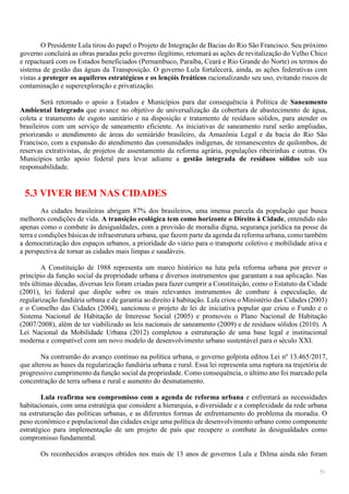51
O Presidente Lula tirou do papel o Projeto de Integração de Bacias do Rio São Francisco. Seu próximo
governo concluirá as obras paradas pelo governo ilegítimo, retomará as ações de revitalização do Velho Chico
e repactuará com os Estados beneficiados (Pernambuco, Paraíba, Ceará e Rio Grande do Norte) os termos do
sistema de gestão das águas da Transposição. O governo Lula fortalecerá, ainda, as ações federativas com
vistas a proteger os aquíferos estratégicos e os lençóis freáticos racionalizando seu uso, evitando riscos de
contaminação e superexploração e privatização.
Será retomado o apoio a Estados e Municípios para dar consequência à Política de Saneamento
Ambiental Integrado que avance no objetivo de universalização da cobertura de abastecimento de água,
coleta e tratamento de esgoto sanitário e na disposição e tratamento de resíduos sólidos, para atender os
brasileiros com um serviço de saneamento eficiente. As iniciativas de saneamento rural serão ampliadas,
priorizando o atendimento de áreas do semiárido brasileiro, da Amazônia Legal e da bacia do Rio São
Francisco, com a expansão do atendimento das comunidades indígenas, de remanescentes de quilombos, de
reservas extrativistas, de projetos de assentamento da reforma agrária, populações ribeirinhas e outras. Os
Municípios terão apoio federal para levar adiante a gestão integrada de resíduos sólidos sob sua
responsabilidade.
5.3 VIVER BEM NAS CIDADES
As cidades brasileiras abrigam 87% dos brasileiros, uma imensa parcela da população que busca
melhores condições de vida. A transição ecológica tem como horizonte o Direito à Cidade, entendido não
apenas como o combate às desigualdades, com a provisão de moradia digna, segurança jurídica na posse da
terra e condições básicas de infraestrutura urbana, que fazem parte da agenda da reforma urbana, como também
a democratização dos espaços urbanos, a prioridade do viário para o transporte coletivo e mobilidade ativa e
a perspectiva de tornar as cidades mais limpas e saudáveis.
A Constituição de 1988 representa um marco histórico na luta pela reforma urbana por prever o
princípio da função social da propriedade urbana e diversos instrumentos que garantam a sua aplicação. Nas
três últimas décadas, diversas leis foram criadas para fazer cumprir a Constituição, como o Estatuto da Cidade
(2001), lei federal que dispõe sobre os mais relevantes instrumentos de combate à especulação, de
regularização fundiária urbana e de garantia ao direito à habitação. Lula criou o Ministério das Cidades (2003)
e o Conselho das Cidades (2004), sancionou o projeto de lei de iniciativa popular que criou o Fundo e o
Sistema Nacional de Habitação de Interesse Social (2005) e promoveu o Plano Nacional de Habitação
(2007/2008), além de ter viabilizado as leis nacionais de saneamento (2009) e de resíduos sólidos (2010). A
Lei Nacional da Mobilidade Urbana (2012) completou a estruturação de uma base legal e institucional
moderna e compatível com um novo modelo de desenvolvimento urbano sustentável para o século XXI.
Na contramão do avanço contínuo na política urbana, o governo golpista editou Lei nº 13.465/2017,
que alterou as bases da regularização fundiária urbana e rural. Essa lei representa uma ruptura na trajetória de
progressivo cumprimento da função social da propriedade. Como consequência, o último ano foi marcado pela
concentração de terra urbana e rural e aumento do desmatamento.
Lula reafirma seu compromisso com a agenda de reforma urbana e enfrentará as necessidades
habitacionais, com uma estratégia que considere a hierarquia, a diversidade e a complexidade da rede urbana
na estruturação das políticas urbanas, e as diferentes formas de enfrentamento do problema da moradia. O
peso econômico e populacional das cidades exige uma política de desenvolvimento urbano como componente
estratégico para implementação de um projeto de país que recupere o combate às desigualdades como
compromisso fundamental.
Os reconhecidos avanços obtidos nos mais de 13 anos de governos Lula e Dilma ainda não foram
 
