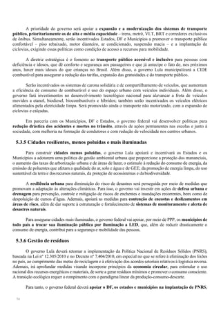 54
A prioridade do governo será apoiar a expansão e a modernização dos sistemas de transporte
público, prioritariamente os de alta e média capacidade – trens, metrô, VLT, BRT e corredores exclusivos
de ônibus. Simultaneamente, serão incentivados Estados, DF e Municípios a promover o transporte público
confortável – piso rebaixado, motor dianteiro, ar condicionado, suspensão macia – e a implantação de
ciclovias, exigindo essas políticas como condição de acesso a recursos para mobilidade.
A diretriz estratégica é o fomento ao transporte público acessível e inclusivo para pessoas com
deficiência e idosos, que dê conforto e segurança aos passageiros e que já antecipe o fato de, nos próximos
anos, haver mais idosos do que crianças no Brasil. Além disso, o governo Lula municipalizará a CIDE
combustível para assegurar a redução das tarifas, expansão das gratuidades e do transporte público.
Serão incentivados os sistemas de carona solidária e de compartilhamento de veículos, que aumentam
a eficiência de consumo de combustível e uso do espaço urbano com veículos individuais. Além disso, o
governo fará investimentos no desenvolvimento tecnológico nacional para alavancar a frota de veículos
movidos a etanol, biodiesel, biocombustíveis e híbridos; também serão incentivados os veículos elétricos
alimentados pela eletricidade limpa. Será promovido ainda o transporte não motorizado, com a expansão de
ciclovias e calçadas.
Em parceria com os Municípios, DF e Estados, o governo federal vai desenvolver políticas para
redução drástica dos acidentes e mortes no trânsito, através de ações permanentes nas escolas e junto à
sociedade, com melhoria na formação de condutores e com redução de velocidade nos centros urbanos.
5.3.5 Cidades resilientes, menos poluídas e mais iluminadas
Para construir cidades menos poluídas, o governo Lula apoiará e incentivará os Estados e os
Municípios a adotarem uma política de gestão ambiental urbana que proporcione a proteção dos mananciais,
o aumento das taxas de arborização urbana e de áreas de lazer, o estimulo à redução do consumo de energia, da
emissão de poluentes que afetam a qualidade do ar, solo e água e de GEE; da promoção de energia limpa, do uso
sustentável da terra e dosrecursos naturais, da proteção de ecossistemas e da biodiversidade.
A resiliência urbana para diminuição do risco de desastres será perseguida por meio de medidas que
promovam a adaptação às alterações climáticas. Para isso, o governo vai investir em ações de defesa urbana e
drenagem para prevenção, controle e mitigação de riscos de enchentes e inundações recorrentes, bem como de
despoluição de cursos d’água. Ademais, apoiará as medidas para contenção de encostas e deslizamentos em
áreas de risco, além de dar suporte à estruturação e fortalecimento de sistemas de monitoramento e alerta de
desastres naturais.
Para assegurar cidades mais iluminadas, o governo federal vai apoiar, por meio de PPP, os municípios de
todo país a trocar sua iluminação pública por iluminação a LED, que, além de reduzir drasticamente o
consumo de energia, contribui para a segurança e mobilidade das pessoas.
5.3.6 Gestão de resíduos
O governo Lula deverá retomar a implementação da Política Nacional de Resíduos Sólidos (PNRS),
baseada na Lei nº 12.305/2010 e no Decreto nº 7.404/2010, em especial no que se refere à eliminação dos lixões
no país, ao cumprimento das metas de reciclagem e à efetivação dos acordos setoriais relativos à logística reversa.
Ademais, irá aprofundar medidas visando incorporar princípios da economia circular, para estimular o uso
racional dos recursos energéticos e materiais, de sorte a gerar resíduos mínimos e promover o consumo consciente.
A transição ecológica requer o rompimento com o paradigma linear da produção-consumo-descarte.
Para tanto, o governo federal deverá apoiar o DF, os estados e municípios na implantação de PNRS,
 