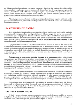 55
em linha com as diretrizes nacionais – prevendo o tratamento e disposição final eficientes dos resíduos sólidos
urbanos, mediante a implantação de aterros sanitários e de sistemas fecha- dos de compostagem em aglomerados
urbanos –, incentivar a coleta seletiva e a reciclagem, ampliar a responsabilidade dos particulares com seus
resíduos, adotar medidas eficazes, assegurar acordos setoriais que garantam a logística reversa e apoiar as
cooperativas de catadores como um elemento estrutural da política.
Ademais, o governo federal adotará medidas concretas para diminuição dos impactos ambientais gerados
pelo consumo de descartáveis, estimulando a mudanças de hábitos para redução de seu uso e/ou substituição por
materiais biodegradáveis.
5.4 VIVER BEM NO CAMPO
Terra, água e biodiversidade estão no centro da crise ambiental brasileira, que também afeta as cidades.
Assim, a transição ecológica realça a interdependência entre cidade e campo. Para se viver bem nas cidades,
é fundamental que o campo produza alimentos saudáveis. Por outro lado, o viver bem no campo pressupõe a
extensão para o rural dos bens e serviços que, muitas vezes, limitam-se às cidades, tais como saneamento básico,
saúde, educação, cultura e internet de alta velocidade. É preciso superar a legislação atual que define o rural
como o lugar onde não há infraestrutura urbana.
O projeto neoliberal submete os bens públicos ambientais aos interesses do mercado. Para tanto, defende
a flexibilização completa da regulação voltada para esses bens. O presidente Lula entende que o Poder Público
tem um papel fundamental na democratização do acesso a terras rurais e urbanas, no ordenamento dos usos do
solo e da água, na proteção da biodiversidade e na regulação democrática dos recursos naturais. Mais do que isso,
o Estado deve prover políticas articuladas voltadas ao território, terras, rios e florestas, visando o viver bem no
campo e na cidade.
É no campo que os impactos das mudanças climáticas serão mais sentidos, dada a vulnerabilidade
da produção aos seus efeitos, tanto na agricultura de subsistência, com efeitos graves sobre os povos do campo,
das florestas e das águas, quanto na agroexportadora que tem papel importante na balança comercial brasileira.
Entretanto, é também o campo que pode dar contribuições mais substanciais para a transição ecológica
no Brasil. O uso democrático e sustentável da terra, com a preservação da biodiversidade e dos seus serviços
ecossistêmicos (principalmente a água), é essencial para a prosperidade socioeconômica das presentes e
futuras gerações de brasileiras e brasileiros.
O Brasil precisa aproveitar o momento de desvalorização do câmbio e dos altos preços das principais
commodities exportadas para dar solidez a práticas mais sustentáveis de produção no campo. A prioridade deve
ser a produção agroecológica, tornando as práticas de agricultura de baixo carbono formas dominantes de
produção no agronegócio e na agricultura familiar, em sintonia com a UNCTAD que, desde 2013, afirma que
o mundo precisa de novos paradigmas no desenvolvimento agrícola pautados pela “intensificação ecológica”.
Evidentemente, essa perspectiva envolve um processo de transição de longo prazo, que deve ser
intensificado no próximo governo Lula. Essa agenda passa pela recriação, em órgão único, do Ministério do
Desenvolvimento Agrário (MDA) e do Ministério da Aquicultura e Pesca,bem como pelo redesenho dos
Ministérios da Agricultura e do Meio Ambiente.
5.4.1 Produzir alimentos saudáveis
O Brasil é um dos países que mais consome agrotóxicos no mundo. Enquanto nos EUA se consome
2.6kg/ha/ano de agrotóxicos, aqui, se consome 6.1kg/ha/ano, incluindo aqueles sabidamente cancerígenos e
causadores de má-formação na gravidez, proibidos na maior parte do mundo.
 