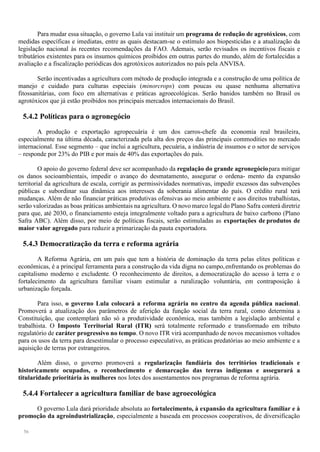 56
Para mudar essa situação, o governo Lula vai instituir um programa de redução de agrotóxicos, com
medidas específicas e imediatas, entre as quais destacam-se o estímulo aos biopesticidas e a atualização da
legislação nacional às recentes recomendações da FAO. Ademais, serão revisados os incentivos fiscais e
tributários existentes para os insumos químicos proibidos em outras partes do mundo, além de fortalecidas a
avaliação e a fiscalização periódicas dos agrotóxicos autorizados no país pela ANVISA.
Serão incentivadas a agricultura com método de produção integrada e a construção de uma política de
manejo e cuidado para culturas especiais (minorcrops) com poucas ou quase nenhuma alternativa
fitossanitárias, com foco em alternativas e práticas agroecológicas. Serão banidos também no Brasil os
agrotóxicos que já estão proibidos nos principais mercados internacionais do Brasil.
5.4.2 Políticas para o agronegócio
A produção e exportação agropecuária é um dos carros-chefe da economia real brasileira,
especialmente na última década, caracterizada pela alta dos preços das principais commodities no mercado
internacional. Esse segmento – que inclui a agricultura, pecuária, a indústria de insumos e o setor de serviços
– responde por 23% do PIB e por mais de 40% das exportações do país.
O apoio do governo federal deve ser acompanhado da regulação do grande agronegóciopara mitigar
os danos socioambientais, impedir o avanço do desmatamento, assegurar o ordena- mento da expansão
territorial da agricultura de escala, corrigir as permissividades normativas, impedir excessos das subvenções
públicas e subordinar sua dinâmica aos interesses da soberania alimentar do país. O crédito rural terá
mudanças. Além de não financiar práticas produtivas ofensivas ao meio ambiente e aos direitos trabalhistas,
serão valorizadas as boas práticas ambientais na agricultura. O novo marco legal do Plano Safra conterá diretriz
para que, até 2030, o financiamento esteja integralmente voltado para a agricultura de baixo carbono (Plano
Safra ABC). Além disso, por meio de políticas fiscais, serão estimuladas as exportações de produtos de
maior valor agregado para reduzir a primarização da pauta exportadora.
5.4.3 Democratização da terra e reforma agrária
A Reforma Agrária, em um país que tem a história de dominação da terra pelas elites políticas e
econômicas, é a principal ferramenta para a construção da vida digna no campo,enfrentando os problemas do
capitalismo moderno e excludente. O reconhecimento de direitos, a democratização do acesso à terra e o
fortalecimento da agricultura familiar visam estimular a ruralização voluntária, em contraposição à
urbanização forçada.
Para isso, o governo Lula colocará a reforma agrária no centro da agenda pública nacional.
Promoverá a atualização dos parâmetros de aferição da função social da terra rural, como determina a
Constituição, que contemplará não só a produtividade econômica, mas também a legislação ambiental e
trabalhista. O Imposto Territorial Rural (ITR) será totalmente reformado e transformado em tributo
regulatório de caráter progressivo no tempo. O novo ITR virá acompanhado de novos mecanismos voltados
para os usos da terra para desestimular o processo especulativo, as práticas predatórias ao meio ambiente e a
aquisição de terras por estrangeiros.
Além disso, o governo promoverá a regularização fundiária dos territórios tradicionais e
historicamente ocupados, o reconhecimento e demarcação das terras indígenas e assegurará a
titularidade prioritária às mulheres nos lotes dos assentamentos nos programas de reforma agrária.
5.4.4 Fortalecer a agricultura familiar de base agroecológica
O governo Lula dará prioridade absoluta ao fortalecimento, à expansão da agricultura familiar e à
promoção da agroindustrialização, especialmente a baseada em processos cooperativos, de diversificação
 