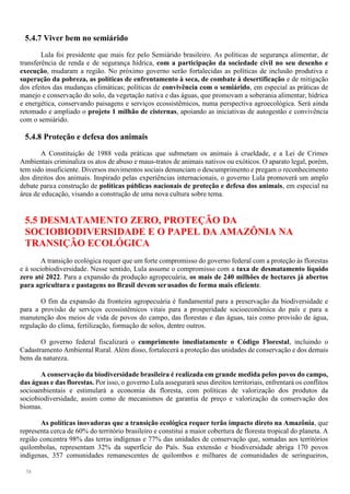 58
5.4.7 Viver bem no semiárido
Lula foi presidente que mais fez pelo Semiárido brasileiro. As políticas de segurança alimentar, de
transferência de renda e de segurança hídrica, com a participação da sociedade civil no seu desenho e
execução, mudaram a região. No próximo governo serão fortalecidas as políticas de inclusão produtiva e
superação da pobreza, as políticas de enfrentamento à seca, de combate à desertificação e de mitigação
dos efeitos das mudanças climáticas; políticas de convivência com o semiárido, em especial as práticas de
manejo e conservação do solo, da vegetação nativa e das águas, que promovam a soberania alimentar, hídrica
e energética, conservando paisagens e serviços ecossistêmicos, numa perspectiva agroecológica. Será ainda
retomado e ampliado o projeto 1 milhão de cisternas, apoiando as iniciativas de autogestão e convivência
com o semiárido.
5.4.8 Proteção e defesa dos animais
A Constituição de 1988 veda práticas que submetam os animais à crueldade, e a Lei de Crimes
Ambientais criminaliza os atos de abuso e maus-tratos de animais nativos ou exóticos. O aparato legal, porém,
tem sido insuficiente. Diversos movimentos sociais denunciam o descumprimento e pregam o reconhecimento
dos direitos dos animais. Inspirado pelas experiências internacionais, o governo Lula promoverá um amplo
debate paraa construção de políticas públicas nacionais de proteção e defesa dos animais, em especial na
área de educação, visando a construção de uma nova cultura sobre tema.
5.5 DESMATAMENTO ZERO, PROTEÇÃO DA
SOCIOBIODIVERSIDADE E O PAPEL DA AMAZÔNIA NA
TRANSIÇÃO ECOLÓGICA
A transição ecológica requer que um forte compromisso do governo federal com a proteção às florestas
e à sociobiodiversidade. Nesse sentido, Lula assume o compromisso com a taxa de desmatamento líquido
zero até 2022. Para a expansão da produção agropecuária, os mais de 240 milhões de hectares já abertos
para agricultura e pastagens no Brasil devem serusados de forma mais eficiente.
O fim da expansão da fronteira agropecuária é fundamental para a preservação da biodiversidade e
para a provisão de serviços ecossistêmicos vitais para a prosperidade socioeconômica do país e para a
manutenção dos meios de vida de povos do campo, das florestas e das águas, tais como provisão de água,
regulação do clima, fertilização, formação de solos, dentre outros.
O governo federal fiscalizará o cumprimento imediatamente o Código Florestal, incluindo o
Cadastramento Ambiental Rural. Além disso, fortalecerá a proteção das unidades de conservação e dos demais
bens da natureza.
A conservação da biodiversidade brasileira é realizada em grande medida pelos povos do campo,
das águas e das florestas. Por isso, o governo Lula assegurará seus direitos territoriais, enfrentará os conflitos
socioambientais e estimulará a economia da floresta, com políticas de valorização dos produtos da
sociobiodiversidade, assim como de mecanismos de garantia de preço e valorização da conservação dos
biomas.
As políticas inovadoras que a transição ecológica requer terão impacto direto na Amazônia, que
representa cerca de 60% do território brasileiro e constitui a maior cobertura de floresta tropical do planeta. A
região concentra 98% das terras indígenas e 77% das unidades de conservação que, somadas aos territórios
quilombolas, representam 32% da superfície do País. Sua extensão e biodiversidade abriga 170 povos
indígenas, 357 comunidades remanescentes de quilombos e milhares de comunidades de seringueiros,
 