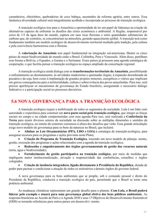 59
castanheiros, ribeirinhos, quebradeiras de coco babaçu, assentados da reforma agrária, entre outros. Essa
fantástica diversidade cultural será integralmente acolhida e incorporada ao processo de transição ecológica.
A transição ecológica traz para a Amazônia a oportunidade de ter um papel de liderança na criação de
alternativas capazes de enfrentar os desafios das crises econômica e ambiental. A Região, responsável por
cerca de 1/5 da água doce do mundo, captura em suas ricas florestas e solos quantidades substanciais de
carbono que, do contrário, se concentrariam na atmosfera, gerando aquecimento global. A transição terá como
fundamento também um modelo ecológico de desenvolvimento territorial mediado pela tradição, pela cultura
e pela convivência harmoniosa com a floresta.
A valorização da Amazônia tem papel fundamental na integração sul-americana. Dentre os cinco
países de maior biodiversidade do mundo estão o Brasil, Colômbia, Peru e Venezuela. Além disso, partilham
esse bioma a Bolívia, o Equador, a Guiana e o Suriname. Esses países já possuem uma agenda estratégica de
cooperação, o que facilita pensar a transição ecológica no espaço ampliado da concertação regional.
A transição ecológica ainda dialoga com as transformações territoriais da Amazônia, possibilitando
o enfrentamento ao desmatamento, às atividades madeireiras e queimadas ilegais, à expansão desordenada da
pecuária e da soja, bem como à implantação de grandes projetos minerais, energéticos e viários que implicam
em graves consequências para a territorialidade, cultura e sobrevivência dos povos amazônidas. Para isso, será
preciso aperfeiçoar os mecanismos de governança do Estado brasileiro, assegurando o necessário diálogo
federativo e a participação social no processos decisórios.
5.6 NOVA GOVERNANÇA PARA A TRANSIÇÃO ECOLÓGICA
A transição ecológica requer a mobilização de todos os segmentos da sociedade. Lula é um líder com
autoridade e experiência para construir um novo pacto social pela transição ecológica, que integre as forças
sociais no campo e na cidade comprometidas com essa agenda.Para isso, será realizada a Conferência da
Terra para reunir diversos setores da sociedade na discussão sobre as múltiplas dimensões e sentidos da
transição ecológica, no intuito de construir consensos à altura dos desafios que virão. Essa grande articulação
exige novo modelo de governança para os bens da natureza no Brasil, que incluirá:
 Alinhar as Leis Orçamentárias (PPA, LDO e LOA) à estratégia de transição ecológica, para
assegurar recursos para os programas e ações previstas neste Plano;
 Criação do Programa de Transição Ecológica, trazendo um novo modelo de planeja- mento,
gestão, execução dos programas e ações relacionados com a agenda da transição ecológica;
 Redesenho e empoderamento dos órgãos governamentais de gestão dos recursos naturais
(terra, água e biodiversidade);
 Fortalecimento da gestão participativa na transição ecológica, por meio de medidas que
impliquem maior institucionalização, ativação e responsividade das conferências, conselhos e órgãos
colegiados.
 Criação de instância integradora, ligada diretamente à Presidência da República, dotada de
poder para pactuar e condicionar a atuação de todos os ministérios e demais órgãos do governo federal.
A nova governança para os bens ambientais que se propõe, sob o comando pessoal e direto do
Presidente da República, conduzirá a transição ecológica do país, permitindo que o Brasil se torne uma
potência ambiental.
As mudanças climáticas representam um grande desafio para o planeta. Com Lula, o Brasil poderá
liderar pelo exemplo e atuará para uma governança global efetiva dos bens públicos ambientais. As
respostas brasileiras ao Acordo de Paris e à Agenda 2030 e seus 17 Objetivos do Desenvolvimento Sustentável
(ODS) se tornarão referências para outros países em desenvolvi- mento.
 