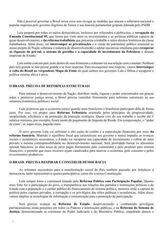 6
Não é possível governar o Brasil nessa crise sem revogar as medidas que atacam a soberania nacional e
popular impostas pelo governo ilegítimo de Temer e sua maioria parlamentar golpista liderada pelo PSDB.
Lula proporá por todos os meios democráticos, inclusive por referendos e plebiscitos, a revogação da
Emenda Constitucional 95, que limita por vinte anos os investimentos e as políticas públicas capazes de
gerar desenvolvimento, e da reforma trabalhista que precariza o trabalho e retira direitos históricos da classe
trabalhadora. Além disso, vai interromper as privatizações e a venda do patrimônio público essencial ao
nosso projeto de Nação soberana e indutora do desenvolvimento e adotar iniciativas imediatas para recuperar
as riquezas do pré-sal, o sistema de partilha e a capacidade de investimento da Petrobras e demais
empresas do Estado.
Lula sonha com um país justo dentro de suas fronteiras e soberano na sua relação com o mundo. Nenhum
país será grande se não pensar grande e se fizer respeitar. Para reconquistar esse respeito, vamos interromper
a volta do Brasil ao vergonhoso Mapa da Fome do qual saímos nos governos Lula e Dilma e recuperar a
política externa altiva e ativa.
O BRASIL PRECISA DE REFORMAS ESTRUTURAIS
Para retomar o desenvolvimento da Nação, distribuir renda, riqueza e poder concentrados em poucas
mãos e promover justiça social, o Brasil precisa caminhar firmemente para reformas estruturais na sua
estrutura econômica, política e social.
Lula já provou que a economia cresce quando mais brasileiros e brasileiras participam dela de forma
justa. Por isso, vai propor uma Reforma Tributária orientada pelos princípios da progressividade,
simplicidade, eficiência e da promoção da transição ecológica. Quem vive do seu trabalho e recebe até 5
salários mínimos, por exemplo, ficará isento do pagamento do Imposto de Renda. Em compensação, o “andar
de cima”, os super-ricos, pagarão mais.
O novo governo Lula vai enfrentar o alto custo do crédito e a especulação financeira por meio da
reforma bancária. Mantido o equilíbrio fiscal que caracterizou seu governo e nunca impediu os avanços
sociais e econômicos necessários, o Estado vai recuperar sua capacidade de investimento e cobrar do setor
privado a mesma corresponsabilidade no desenvolvimento nacional. Será prioridade baixar os altíssimos
spreads bancários, as altas taxas de juros pagas diretamente pelo consumidor e pelo produtor para sistema
financeiro, e permitir que esses recursos sejam canalizados para reativar a economia, pelo consumo e pelos
investimentos produtivos.
O BRASIL PRECISA RESPIRAR E CONSTRUIR DEMOCRACIA
As reformas necessárias para a transformação social do País também passarão por fortalecer a
democracia, tanto representativa quanto participativa, como diz a nossa Constituição.
Lula sempre lutou e continuará lutando pela Reforma Política com Participação Popular. Quanto
mais forte for a participação do povo, a transparência nas relações dos partidos e instituições políticas e do
Estado com a população e o caráter público do financiamento do sistema político, menores serão a captura da
política pelos capitais privados, a corrupção e os privilégios das elites políticas e econômicas. Além disso,
vamos ampliar as tecnologias de informação e comunicação para a promoção da participação.
Será preciso avançar na Reforma do Estado, desprivatizando e combatendo privilégios
patrimonialistas ainda presentes em todos os Poderes e instituições públicas, e na Reforma do Sistema de
Justiça, democratizando as estruturas do Poder Judiciário e do Ministério Público, impedindo abusos e
 