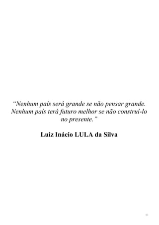 61
“Nenhum país será grande se não pensar grande.
Nenhum país terá futuro melhor se não construí-lo
no presente.”
Luiz Inácio LULA da Silva
 
