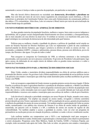 7
aumentando o acesso à Justiça a todas as parcelas da população, em particular os mais pobres.
Mas não haverá efetiva democracia na sociedade sem democracia, diversidade e pluralismo na
mídia. Isso será feito por meio de um novo marco regulatório da comunicação social eletrônica, a fim de
concretizar os princípios da Constituição Federal, bem como pelo fortalecimento da comunicação pública e
das rádios e TVs comunitárias. Além disso, Lula vai conectar o Brasil inteiro por meio da universalização da
internet banda larga de qualidade.
UM NOVO PERÍODO HISTÓRICO DE AFIRMAÇÃO DE DIREITOS
As duas grandes maiorias da população brasileira, mulheres e negros, bem como os povos indígenas e
quilombolas, são os grupos sociais marginalizados historicamente em nossa sociedade e, consequentemente,
são os mais atacados em seus direitos na atual crise. O combate ao racismo e ao machismo têm, para Lula,
papel estratégico na construção da democracia de alta intensidade pela qual lutamos.
Políticas para as mulheres visando a igualdade de gêneros e políticas de igualdade racial estarão no
centro do Sistema Nacional de Direitos Humanos que Lula vai implementar a partir de uma conferência
nacional popular de direitos humanos, que integre e promova os direitos de todos os setores em luta – as
juventudes, a cidadania LGBTI+, crianças e adolescentes, pessoas idosas, pessoas com deficiência, povos do
campo, das florestas e das águas. Um país de todos e todas!
Para assegurar as conquistas da Constituição de 1988, as reformas estruturais e das instituições
preconizadas, será necessário um novo processo constituinte. O governo do Presidente Lula participará, logo
após a posse, da elaboração de um amplo roteiro de debates sobre os grandes temas nacionais e o sobre o
formato da Constituinte.
NOVO PACTO FEDERATIVO PARA A PROMOÇÃO DOS DIREITOS SOCIAIS
Hoje, União, estados e municípios dividem responsabilidades na oferta de serviços públicos para a
promoção dos direitos sociais. Os governos Lula e Dilma ampliaram a oportunidade de novas políticas sociais
e de parceria com estados e municípios que estão hoje sendo destruídos pelas escolhas neoliberais do governo
Temer e do PSDB.
Lula vai recuperar a capacidade do Estado retomar os grandes projetos sociais de nosso legado. O Bolsa
Família, as políticas de apoio à agricultura familiar e a produção de alimentos saudáveis, o Minha Casa Minha
Vida, o Mais Médicos, a Farmácia Popular e outros programas essenciais para os direitos da população mais
pobre são viáveis e serão retomados num novo pacto federativo – um acordo liderado por Lula para dividir
responsabilidades e recursos com estados e municípios para esse esforço de melhor a vida do povo brasileiro.
Lula devolverá à educação a prioridade estratégica em nosso Projeto de Nação, atuando como atuou,
da creche à pós graduação. Vai ampliar sua atuação no ensino médio, revogando a reforma autoritária
promovida pelo governo Temer e apoiando os Estados e o DF na ampliação do acesso, garantia de permanência
e melhoria da qualidade do ensino de nossa juventude. Vai também ampliar a participação da União no ensino
médio, normatizando o uso público dos recursos do Sistema S na oferta de ensino médio de qualidade e
assumindo, em parceria com os Estados e o DF, a melhoria do ensino em escolas de regiões de alta
vulnerabilidade. Vai também ampliar o acesso e qualidade às creches. Lula vai criar um programa de
permanência na escola para jovens em situação de pobreza, combater a evasão e elevar o rendimento escolar.
Lula reafirma também seu compromisso com o SUS e sua implantação total para assegurar a
universalização do direito à saúde, fortalecendo a regionalização e a humanização como objetivos permanentes
a serem alcançados. Programas como Mais Médicos, Saúde da Família, SAMU e Farmácia Popular, por
exemplo, terão novamente todo apoio da União. Mas Lula vai além: em parceria com estados e municípios,
 